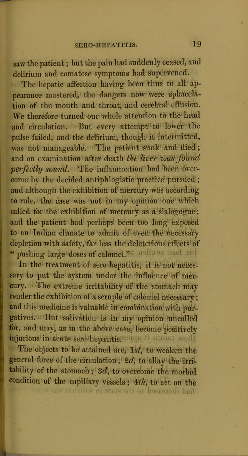 saw the patient; but the pain had suddenly ceased, and delirium and comatose symptoms had supervened. The hepatic affection having been thus to all ap- pearance mastered, the dangers now were sphacela- tion of the mouth and throat, and cerebral effusion. We therefore turned our whole attention to the head and circulation. But every attempt to lower the pulse failed, and the delirium, though it intermitted, was not manageable. The patient sunk and died ; and on examination after death the livet was found, perfectly sound. The inflammation had been over- come by the decided antiphlogistic practice pursued ; and although the exhibition of mercury was according to rule, the case was not in my opinion one which called for the exhibition of mercury as a sialogogue; Iand the patient had perhaps been too long exposed to an Indian climate to admit of, even the necessary depletion with safety, far less the deleterious effects of “ pushing large doses of calomel.” !t,; In the treatment of sero-hepatitis, it is not neces- sary to put the system under the influence of mer- cury. The extreme irritability of the stomach may render the exhibition of a scruple of calomel necessary; and this medicine is valuable in combination with pur- gatives. But salivation is in my opinion uncalled for, and may, as in the above case, become positively injurious in acute sero-hepatitis. The objects to be attained are, 1st, to weaken the 1 general force of the circulation; 2 d, to allay the irri- tability of the stomach ; 3d, to overcome the morbid condition of the capillary vessels; 4///, to act on the ' if(iv* ;fi Tl*03 uOBi^yiOfn *