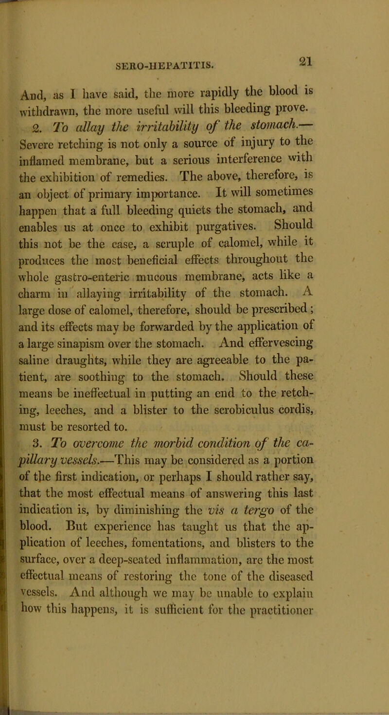 And, as I have said, the more rapidly the blood is withdrawn, the more useful will this bleeding prove. 2. To allay the irritability of the stomach.— Severe retching is not only a source of injury to the inflamed membrane, but a serious interference with the exhibition of remedies. The above, therefore, is an object of primary importance. It will sometimes happen that a full bleeding quiets the stomach, and enables us at once to exhibit purgatives. Should this not be the case, a scruple of calomel, while it produces the most beneficial effects throughout the whole gastro-enteric mucous membrane, acts like a charm in allaying irritability of the stomach. A large dose of calomel, therefore, should be prescribed; and its effects may be forwarded by the application of a large sinapism over the stomach. And effervescing saline draughts, while they are agreeable to the pa- tient, are soothing to the stomach. Should these means be ineffectual in putting an end to the retch- ing, leeches, and a blister to the scrobiculus cordis, must be resorted to. 3. To overcome the morbid condition of the ca- pillary vessels.—This may be considered as a portion of the first indication, or perhaps I should rather say, that the most effectual means of answering this last indication is, by diminishing the vis a tergo of the blood. But experience has taught us that the ap- plication of leeches, fomentations, and blisters to the surface, over a deep-seated inflammation, are the most effectual means of restoring the tone of the diseased vessels. And although we may be unable to explain how this happens, it is sufficient for the practitioner