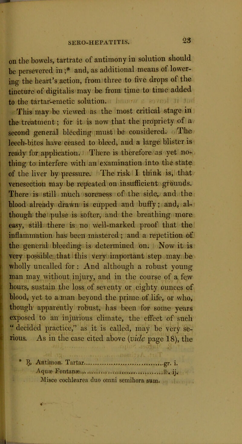 on the bowels, tartrate of antimony in solution should be persevered in ;* and, as additional means of lower- ing the heart’s action, from three to five drops ot the tincture of digitalis may be from time to time added to the tartar-emetic solution. This may be viewed as the most critical stage in the treatment; for it is now that the propriety ot a second general bleeding must be considered. The leech-bites have ceased to bleed, and a large blister is ready for application. There is therefore as yet no- thing to interfere with an examination into the state of the liver by pressure. The risk I think is, that venesection may be repeated on insufficient grounds. There is still much soreness of the side, and the blood already drawn is cupped and huffy; and, al- though the pulse is softer, and the breathing more easy, still there is no well-marked proof that the inflammation has been mastered; and a repetition of the general bleeding is determined on. Now it is very possible that this very important step may be wholly uncalled for : And although a robust young man may without injury, and in the course of a few hours, sustain the loss of seventy or eighty ounces of blood, yet to a man beyond the prime of life, or who, though apparently robust, has been for some years exposed to an injurious climate, the effect of such “ decided practice,” as it is called, may be very se- rious. As iu the case cited above (vide page 18), the .12.. ........ ..... ... .ooffiijaA, .'ttiiT * Antimon. Tartar gr. i. Aquae Fontanee... 11. ij. Misce cochlearea duo omni semihora sum.