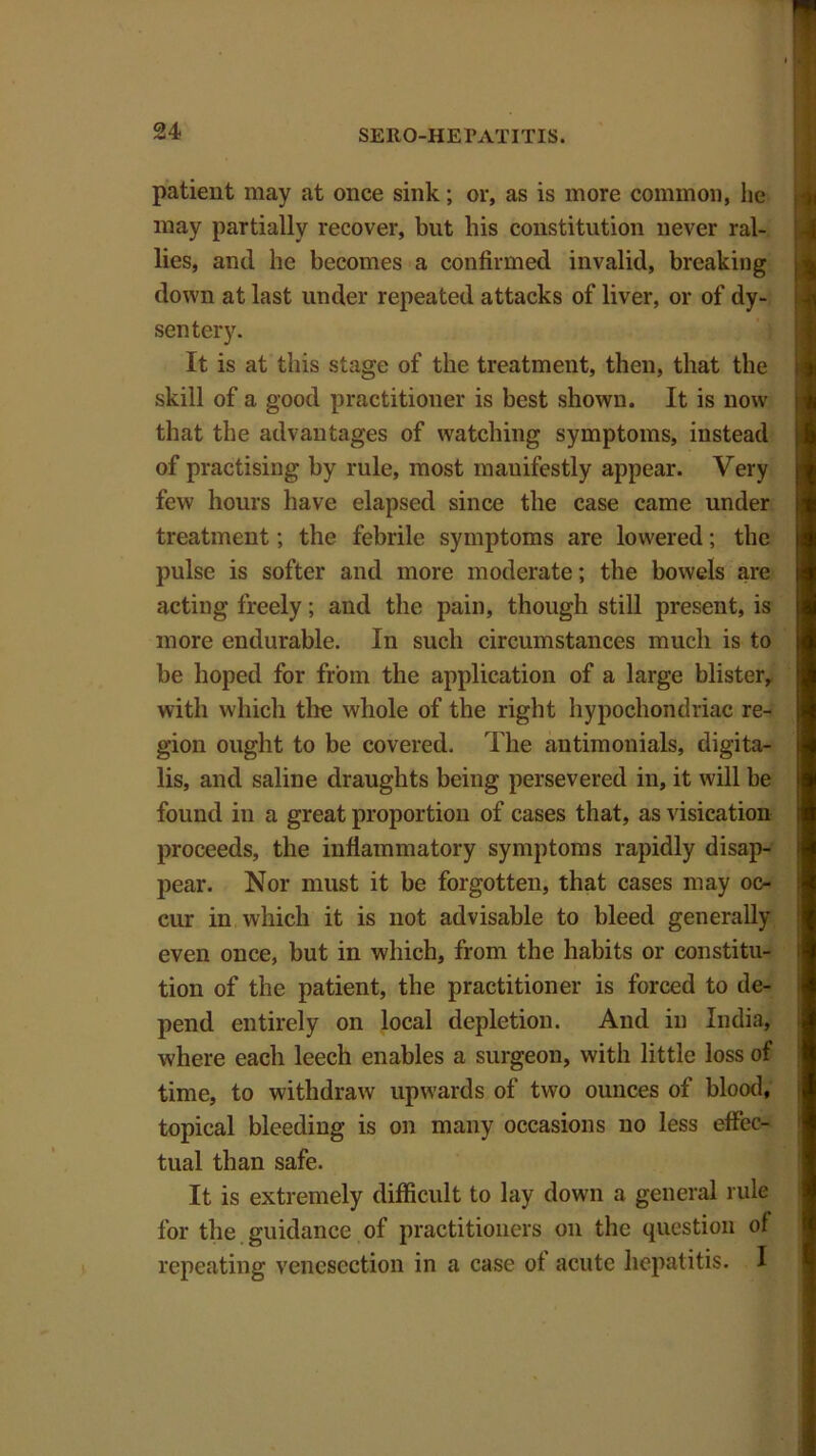 patient may at once sink; or, as is more common, lie may partially recover, but his constitution never ral- lies, and he becomes a confirmed invalid, breaking down at last under repeated attacks of liver, or of dy- sentery. It is at this stage of the treatment, then, that the skill of a good practitioner is best shown. It is now that the advantages of watching symptoms, instead of practising by rule, most manifestly appear. Very few hours have elapsed since the case came under treatment; the febrile symptoms are lowered; the pulse is softer and more moderate; the bowels are acting freely; and the pain, though still present, is more endurable. In such circumstances much is to be hoped for from the application of a large blister, with which the whole of the right hypochondriac re- gion ought to be covered. The antimonials, digita- lis, and saline draughts being persevered in, it will be found in a great proportion of cases that, as visication proceeds, the inflammatory symptoms rapidly disap- pear. Nor must it be forgotten, that cases may oc- cur in which it is not advisable to bleed generally even once, but in which, from the habits or constitu- tion of the patient, the practitioner is forced to de- pend entirely on local depletion. And in India, where each leech enables a surgeon, with little loss of time, to withdraw upwards of two ounces of blood, topical bleeding is on many occasions no less effec- tual than safe. It is extremely difficult to lay down a general rule for the guidance of practitioners on the question of repeating venesection in a case of acute hepatitis. I