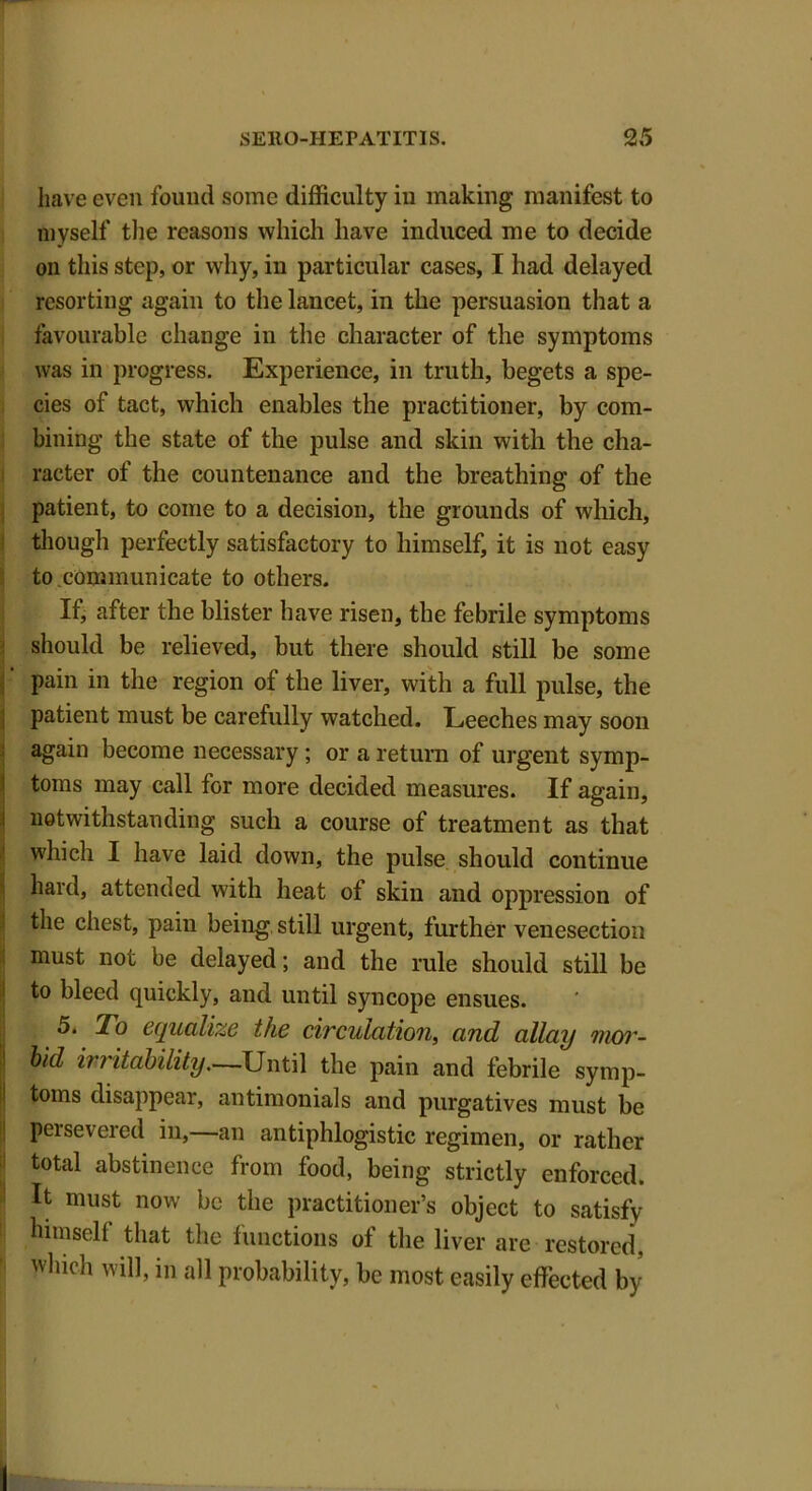 have even found some difficulty in making manifest to myself the reasons which have induced me to decide on this step, or why, in particular cases, I had delayed resorting again to the lancet, in the persuasion that a favourable change in the character of the symptoms was in progress. Experience, in truth, begets a spe- cies of tact, which enables the practitioner, by com- bining the state of the pulse and skin with the cha- racter of the countenance and the breathing of the patient, to come to a decision, the grounds of which, though perfectly satisfactory to himself, it is not easy to communicate to others. If, after the blister have risen, the febrile symptoms should be relieved, but there should still be some pain in the region of the liver, with a full pulse, the patient must be carefully watched. Leeches may soon again become necessary; or a return of urgent symp- toms may call for more decided measures. If again, notwithstanding such a course of treatment as that which I have laid down, the pulse should continue hard, attended with heat of skin and oppression of the chest, pain being still urgent, further venesection must not be delayed; and the rule should still be to bleed quickly, and until syncope ensues. 5. To equalize the circulation, and allay mor- bid irritability.—Until the pain and febrile symp- toms disappear, antimonials and purgatives must be persevered in,—an antiphlogistic regimen, or rather total abstinence from food, being strictly enforced. It must now be the practitioner’s object to satisfy himself that the functions of the liver are restored, which will, in all probability, be most easily effected by