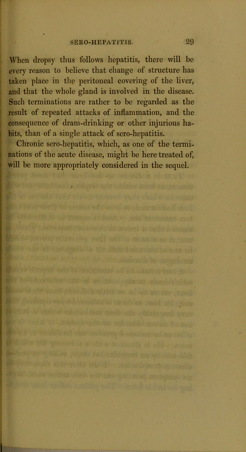 When dropsy thus follows hepatitis, there will be every reason to believe that change of structure has taken place in the peritoneal covering of the liver, and that the whole gland is involved in the disease. Such terminations are rather to be regarded as the result of repeated attacks of inflammation, and the consequence of dram-drinking or other injurious ha- bits, than of a single attack of sero-hepatitis. Chronic sero-hepatitis, which, as one of the termi- nations of the acute disease, might be here treated of, will be more appropriately considered in the sequel.