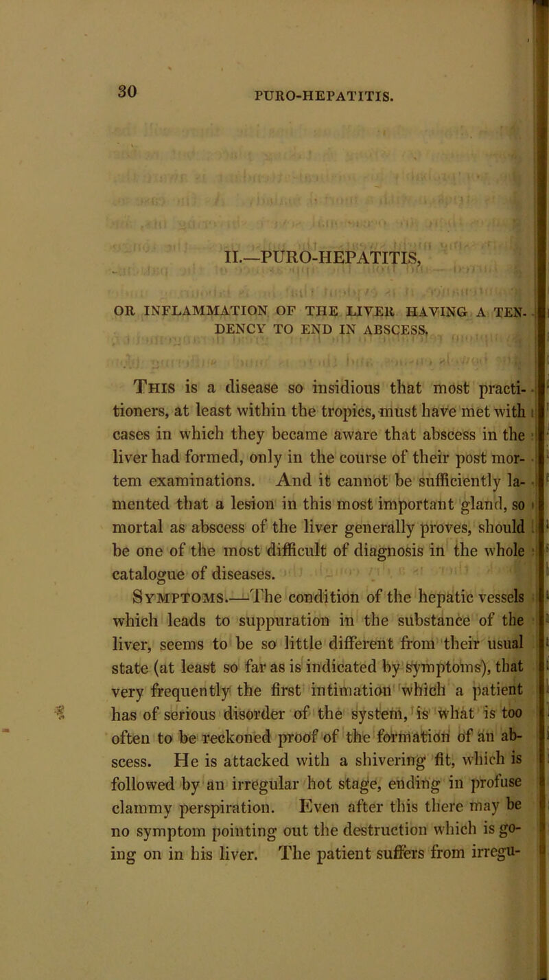 • •hi •' ' Is/-uii« n,« ti: ill ‘ II.—PURO-HEPATITIS, _ z-ijip -Tt mu.mT on. - o-»ro.* XI] OR INFLAMMATION OF THE LIVER HAVING A TEN- DENCY TO END IN ABSCESS. •? ; m■. ; i .; .u >, t ,i hit j. ■ Hf'ti'* sir •!/(.«' This is a disease so insidious that most practi- tioners, at least within the tropics, must have met with t cases in which they became aware that abscess in the i liver had formed, only in the course of their post mor- tem examinations. And it cannot be sufficiently la- • mented that a lesion in this most important gland, so tl mortal as abscess of the liver generally proves, should . be one of the most difficult of diagnosis in the whole catalogue of diseases. Symptoms.—The condition of the hepatic vessels which leads to suppuration in the substance of the liver, seems to be so little different from their usual state (at least so far as is indicated by symptoms), that very frequently the first intimation which a patient has of serious disorder of the system, is what is too often to be reckoned proof of the formation of an ab- scess. He is attacked with a shivering fit, which is followed by an irregular hot stage, ending in profuse clammy perspiration. Even after this there may be no symptom pointing out the destruction which is go- ing on in his liver. The patient suffers from irregu-