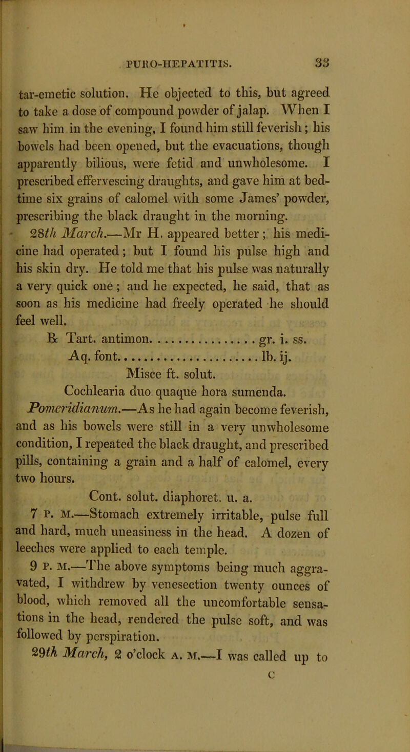 T tar-emetic solution. He objected to this, but agreed to take a dose of compound powder of jalap. When I saw him in the evening, I found him still feverish; his bowels had been opened, but the evacuations, though apparently bilious, were fetid and unwholesome. I prescribed effervescing draughts, and gave him at bed- time six grains of calomel with some James’ powder, prescribing the black draught in the morning. 28th March.—Mr H. appeared better ; his medi- cine had operated; but I found his pulse high and his skin dry. He told me that his pulse was naturally a very quick one ; and he expected, he said, that as soon as his medicine had freely operated he should feel well. Be Tart, antimon gr. i. ss. Aq. font lb. ij. Misce ft. solut. Cochlearia duo quaque bora sumenda. Povieridianum.—As he had again become feverish, and as his bowels were still in a very unwholesome condition, I repeated the black draught, and prescribed pills, containing a grain and a half of calomel, every two hours. Cont. solut. diaphoret. u. a. 7 p. M.—Stomach extremely irritable, pulse full and hard, much uneasiness in the head. A dozen of leeches were applied to each temple. 9 P. m.—The above symptoms being much aggra- vated, I withdrew by venesection twenty ounces of blood, which removed all the uncomfortable sensa- tions in the head, rendered the pulse soft, and was followed by perspiration. ^9th March, 2 o’clock a. m.—I was called up to c