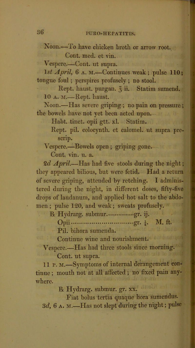 Noon.—To have chicken broth or arrow root. Cont. med. et vin. Vespere—Cont. ut supra. 1st April, 6 a. M.—Continues weak; pulse 110; tongue foul ; perspires profusely ; no stool. Rept. haust. purgan. 3 ii. Statim sumend. 10 a. m.—Rept. haust. Noon.—Has severe griping ; no pain on pressure ; the bowels have not yet been acted upon. Habt. tinct. opii gtt. xl. Statiin. Rept. pil. colocynth. et calomel, ut supra pre- scrip. Vespere.—Bowels open ; griping gone. Cont. vin. u. a. 2d April.—Has had five stools during the night; they appeared bilious, but were fetid. Had a return of severe griping, attended by retching. I adminis- tered during the night, in different doses, fifty-five drops of laudanum, and applied hot salt to the abdo- men ; pulse 120, and weak; sweats profusely. Be Hydrarg. submur. gr. ij. Opii gr. T M. ft. Pil. biliora sumenda. Continue wine and nourishment. Vespere.—Has had three stools since morning. Cont. ut supra. 11 p. M.—Symptoms of internal derangement con- tinue ; mouth not at all affected; no fixed pain any- where. Be Hydrarg. submur. gr. xx. Fiat bolus tertia quaque hora sumendus. 3d, 6 a. M.—Has not slept during the night; pulse