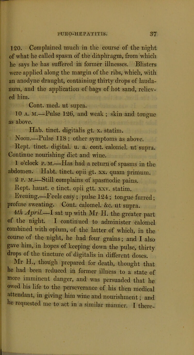 120. Complained much in the course of the night of what he called spasm of the diaphragm, from which he says he has suffered in former illnesses. Blisters were applied along the margin of the ribs, which, with an anodyne draught, containing thirty drops of lauda- num, and the application of bags of hot sand, reliev- ed him. Cont. med. ut supra. 10 a. m.—Pulse 126, and weak ; skin and tongue as above. Hab. tinct. digitalis gt. x. statim. Noon.—Pulse 118 ; other symptoms as above. Kept, tinct. digital, u. a. cont. calomel, ut supra. Continue nourishing diet and wine. 1 o’clock p. m.—Has had a return of spasms in the abdomen. Habt. tinct. opii gt. xx. quam primurn. 2 P. M.—Still complains of spasmodic pains. Rept. haust. e tinct. opii gtt. xxv. statim. Evening.—Feels easy ; pulse 124 ; tongue furred; profuse sweating. Cont. calomel. &c. ut supra. Uh April.—I sat up with Mr H. the greater part of the night. I continued to administer calomel combined with opium, of the latter of which, in the course of the night, he had four grains; and I also gave him, in hopes of keeping down the pulse, thirty diops of the tincture of digitalis in different doses. Mr H., though prepared for death, thought that he had been reduced in former illness to a state of more imminent danger, and was persuaded that he owed his life to the perseverance of his then medical attendant, in giving him wine and nourishment; and he requested me to act in a similar manner. I there-