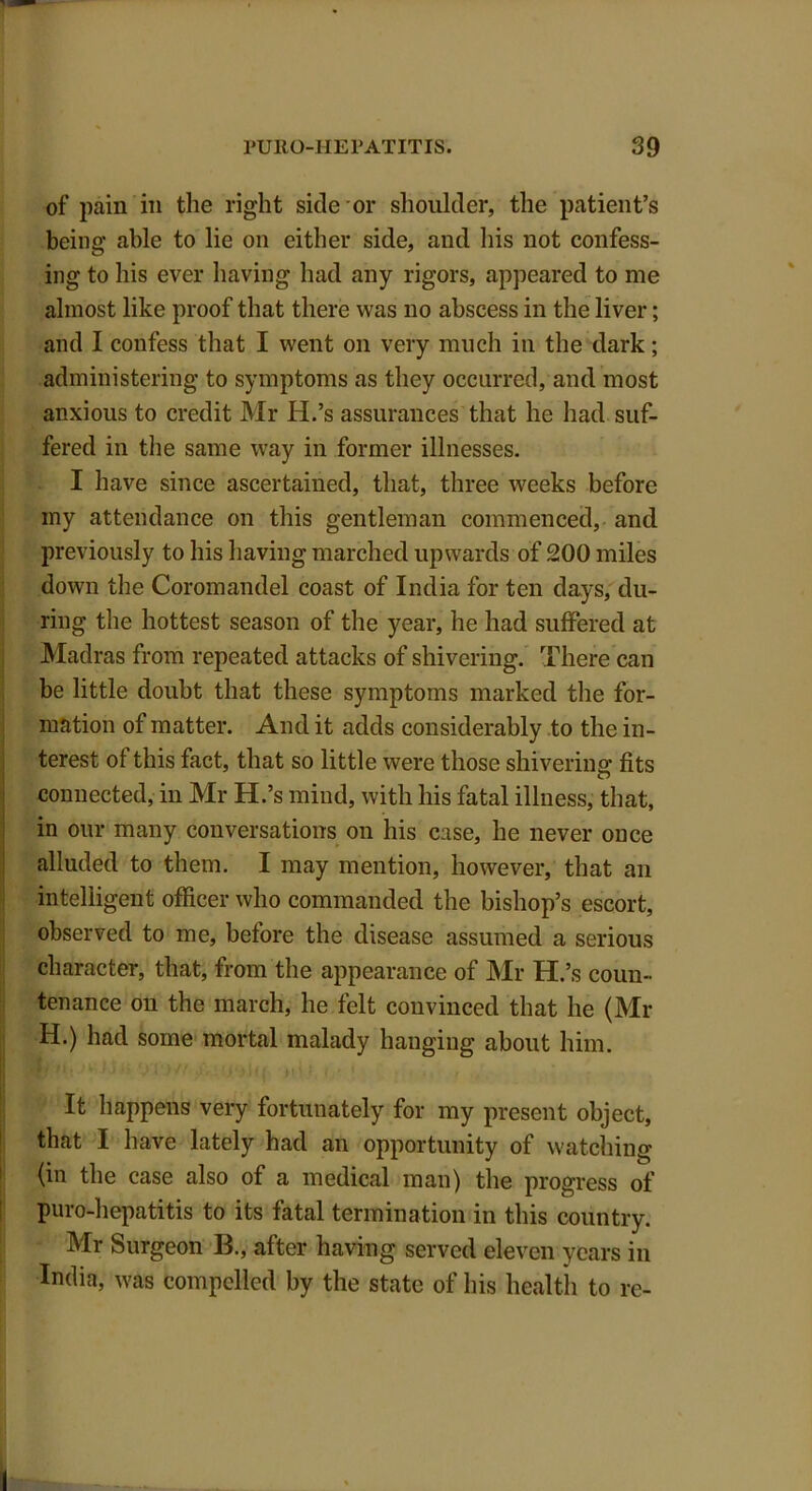 of pain in the right side or shoulder, the patient’s being able to lie on either side, and his not confess- ing to his ever having had any rigors, appeared to me almost like proof that there was no abscess in the liver; and I confess that I went on very much in the dark; administering to symptoms as they occurred, and most anxious to credit Mr H.’s assurances that he had suf- fered in the same way in former illnesses. I have since ascertained, that, three weeks before my attendance on this gentleman commenced, and previously to his having marched upwards of 200 miles down the Coromandel coast of India for ten days, du- ring the hottest season of the year, he had suffered at Madras from repeated attacks of shivering. There can be little doubt that these symptoms marked the for- mation of matter. And it adds considerably to the in- terest of this fact, that so little were those shivering fits connected, in Mr H.’s mind, with his fatal illness, that, in our many conversations on his case, he never once alluded to them. I may mention, however, that an intelligent officer who commanded the bishop’s escort, observed to me, before the disease assumed a serious character, that, from the appearance of Mr H.’s coun- tenance on the march, he felt convinced that he (Mr H.) had some mortal malady hanging about him. It happens very fortunately for my present object, that I have lately had an opportunity of watching (in the case also of a medical man) the progress of puro-hepatitis to its fatal termination in this country. Mr Surgeon B., after having served eleven years in India, was compelled by the state of his health to re-