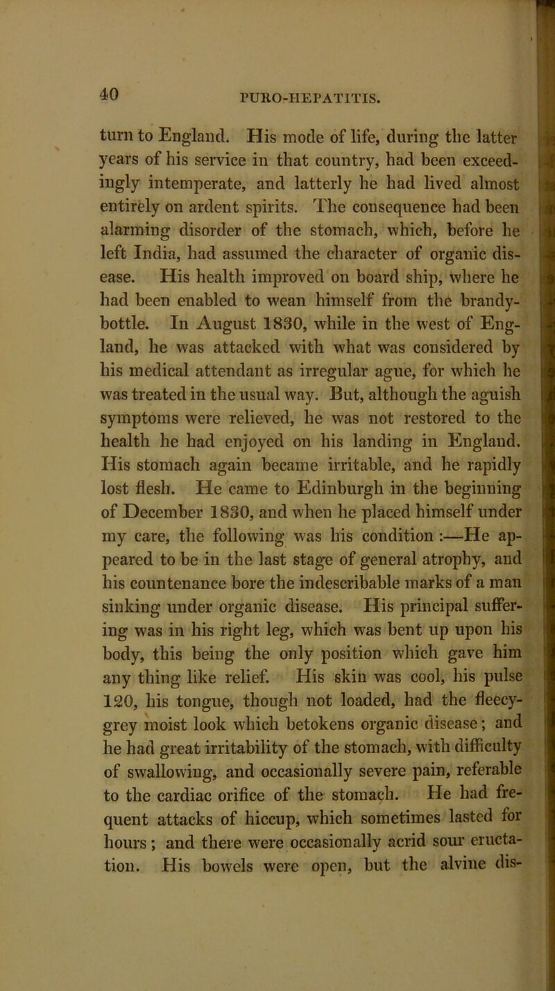 turn to England. His mode of life, during the latter years of his service in that country, had been exceed- ingly intemperate, and latterly he had lived almost entirely on ardent spirits. The consequence had been alarming disorder of the stomach, which, before he left India, had assumed the character of organic dis- ease. His health improved on board ship, where he had been enabled to wean himself from the brandy- bottle. In August 1830, while in the west of Eng- land, he was attacked with what was considered by his medical attendant as irregular ague, for which he was treated in the usual way. But, although the aguish symptoms were relieved, he was not restored to the health he had enjoyed on his landing in England. His stomach again became irritable, and he rapidly lost flesh. He came to Edinburgh in the beginning of December 1830, and when he placed himself under my care, the following was his condition :—He ap- peared to be in the last stage of general atrophy, and his countenance bore the indescribable marks of a man sinking under organic disease. His principal suffer- ing w'as in his right leg, which was bent up upon his body, this being the only position which gave him any thing like relief. His skin was cool, his pulse 120, his tongue, though not loaded, had the fleecy- grey moist look which betokens organic disease; and he had great irritability of the stomach, with difficulty of swallowing, and occasionally severe pain, referable to the cardiac orifice of the stomach. He had fre- quent attacks of hiccup, which sometimes lasted for hours; and there were occasionally acrid sour eructa- tion. His bowels were open, but the alvine dis-