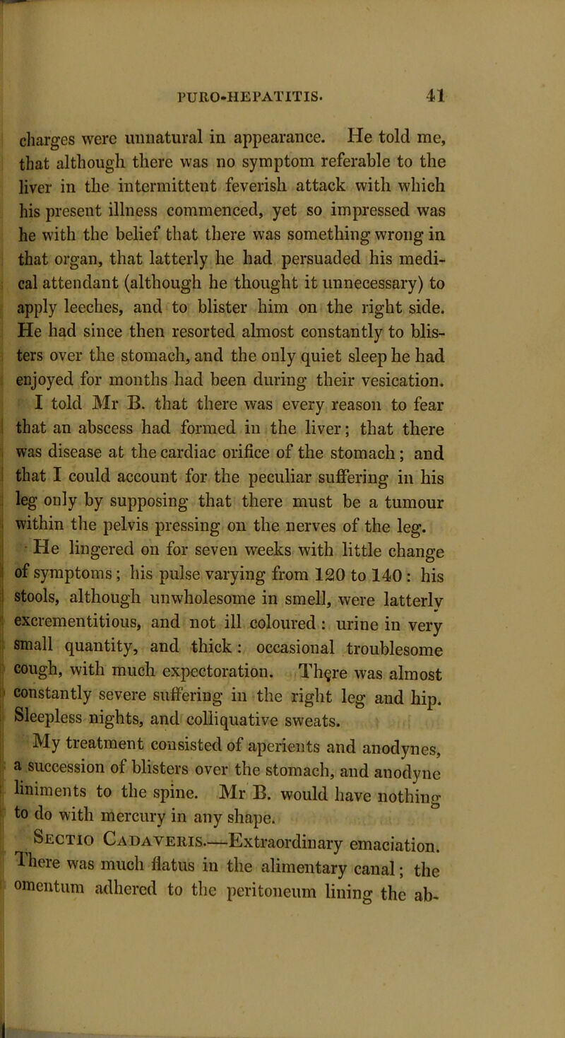 charges were unnatural in appearance. He told me, that although there was no symptom referable to the liver in the intermittent feverish attack with which his present illness commenced, yet so impressed was he with the belief that there was something wrong in that organ, that latterly he had persuaded his medi- cal attendant (although he thought it unnecessary) to apply leeches, and to blister him on the right side. He had since then resorted almost constantly to blis- ters over the stomach, and the only quiet sleep he had enjoyed for months had been during their vesication. I told Mr B. that there was every reason to fear that an abscess had formed in the liver; that there was disease at the cardiac orifice of the stomach; and that I could account for the peculiar suffering in his leg only by supposing that there must be a tumour within tile pelvis pressing on the nerves of the leg. He lingered on for seven weeks with little change of symptoms; his pulse varying from 120 to 140 : his stools, although unwholesome in smell, were latterly excrementitious, and not ill coloured : urine in very small quantity, and thick: occasional troublesome cough, with much expectoration. Th§re was almost constantly severe suffering in the right leg and hip. Sleepless nights, and colliquative sweats. My treatment consisted of aperients and anodynes, a succession of blisters over the stomach, and anodyne liniments to the spine. Mr B. would have nothing to do with mercury in any shape. Sectio Cadaveris—Extraordinary emaciation. There was much flatus in the alimentary canal; the omentum adhered to the peritoneum lining the ab-