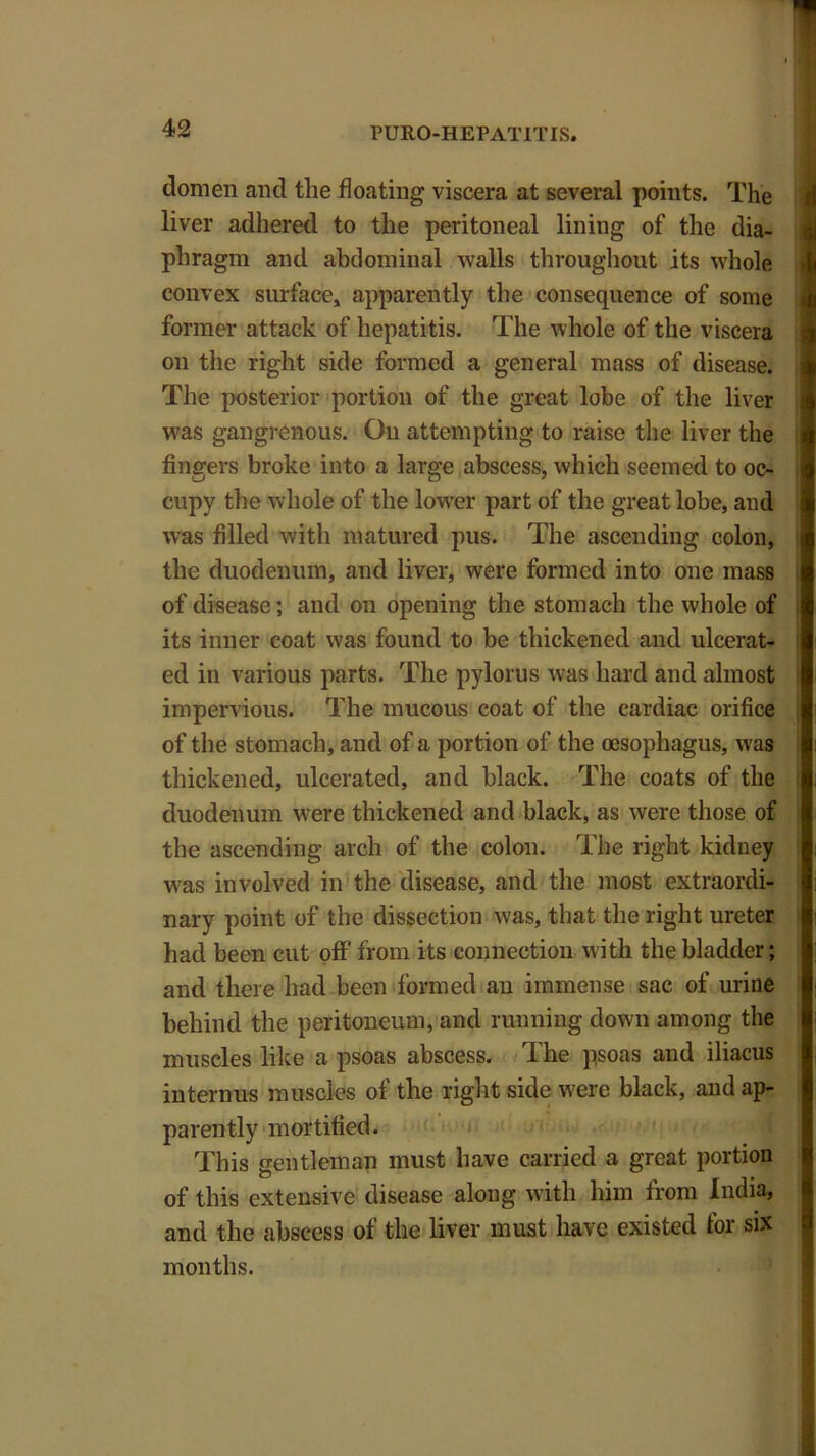 domen and the floating viscera at several points. The liver adhered to the peritoneal lining of the dia- phragm and abdominal walls throughout its whole convex surface* apparently the consequence of some former attack of hepatitis. The whole of the viscera on the right side formed a general mass of disease. The posterior portion of the great lobe of the liver was gangrenous. On attempting to raise the liver the fingers broke into a large abscess, which seemed to oc- cupy the whole of the lower part of the great lobe, and was filled with matured pus. The ascending colon, the duodenum, and liver, were formed into one mass of disease; and on opening the stomach the whole of its inner coat was found to be thickened and ulcerat- ed in various parts. The pylorus was hard and almost impervious. The mucous coat of the cardiac orifice of the stomach, and of a portion of the oesophagus, was thickened, ulcerated, and black. The coats of the duodenum were thickened and black, as were those of the ascending arch of the colon. The right kidney was involved in the disease, and the most extraordi- nary point of the dissection was, that the right ureter had been cut off from its connection with the bladder; and there had been formed an immense sac of urine behind the peritoneum, and running down among the muscles like a psoas abscess. The psoas and iliacus interims muscles of the right side were black, and ap- parently mortified. This gentleman must have carried a great portion of this extensive disease along with him from India, and the abscess of the liver must have existed for six months.