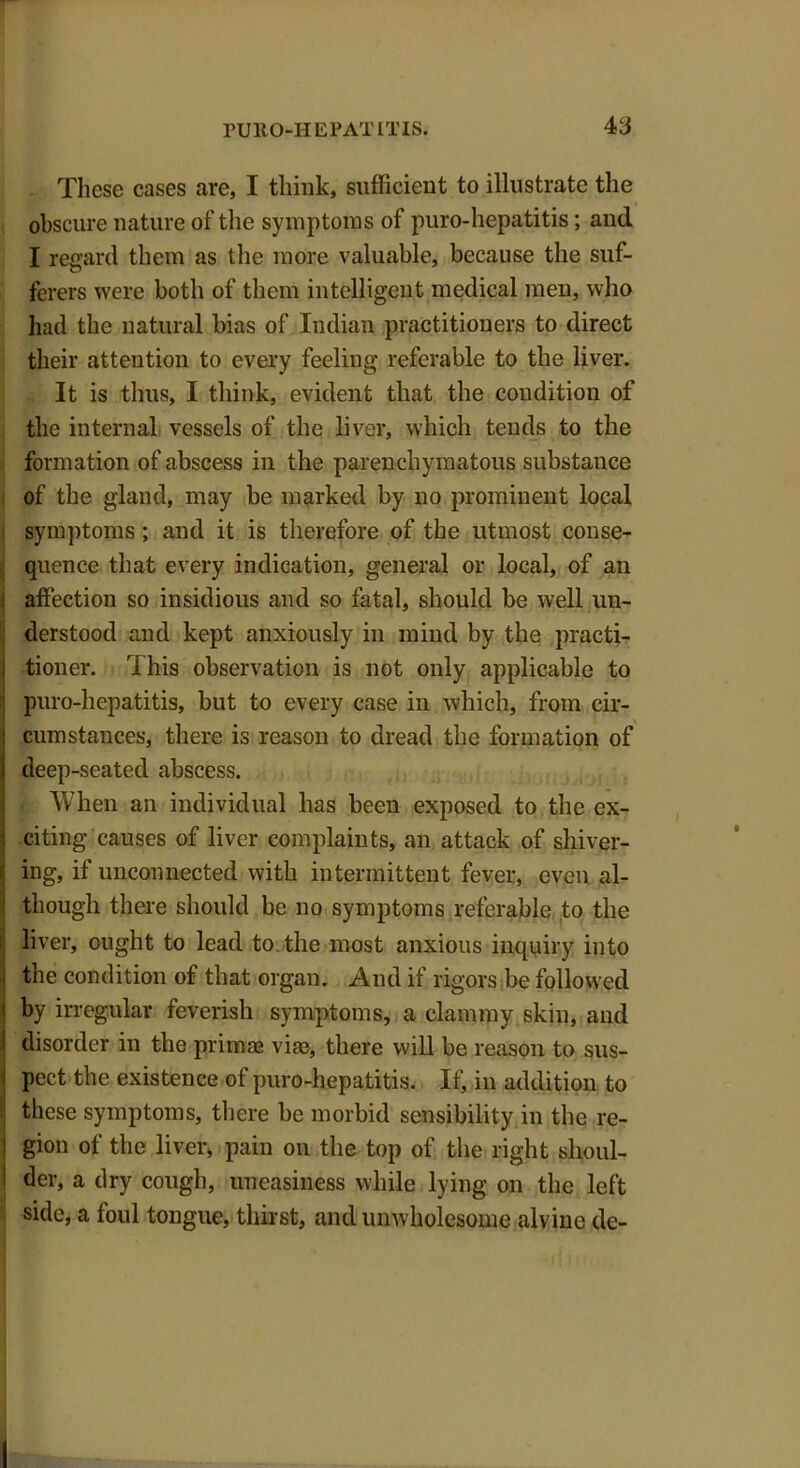 These cases are, I think, sufficient to illustrate the obscure nature of the symptoms of puro-hepatitis; and I regard them as the more valuable, because the suf- ferers were both of them intelligent medical men, who had the natural bias of Indian practitioners to direct their attention to every feeling referable to the liver. It is thus, I think, evident that the condition of the internal vessels of the liver, which tends to the formation of abscess in the parenchymatous substance of the gland, may be marked by no prominent local symptoms ; and it is therefore of the utmost conse- quence that every indication, general or local, of an affection so insidious and so fatal, should be well un- derstood and kept anxiously in mind by the practi- I tioner. This observation is not only applicable to puro-hepatitis, but to every case in which, from cir- cumstances, there is reason to dread the formation of deep-seated abscess. - When an individual has been exposed to the ex- ; citing causes of liver complaints, an attack of shiver- ing, if unconnected with intermittent fever, even al- though there should be no symptoms referable to the j liver, ought to lead to. the most anxious inquiry into the condition of that organ. And if rigors be followed I by irregular feverish symptoms, a clammy skin, and I disorder in the prinue viae, there will be reason to sus- i pect the existence of puro-hepatitis. If, in addition to these symptoms, there be morbid sensibility in the re- ■ gion of the liver, pain on the top of the right slioul- 1 der, a dry cough, uneasiness while lying on the left side, a foul tongue, thirst, and unwholesome alvine de-