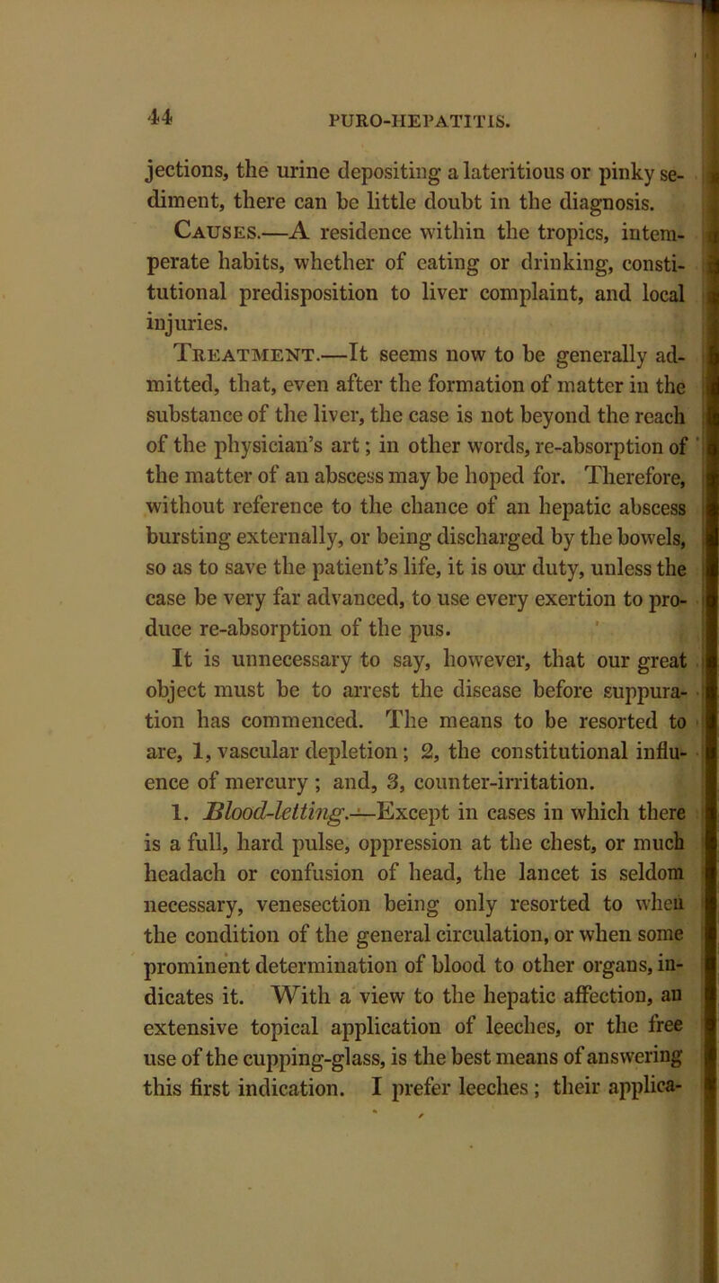 jections, the urine depositing a lateritious or pinky se- diment, there can he little doubt in the diagnosis. Causes.—A residence within the tropics, intem- perate habits, whether of eating or drinking, consti- tutional predisposition to liver complaint, and local injuries. Treatment.—It seems now to he generally ad- mitted, that, even after the formation of matter in the substance of the liver, the case is not beyond the reach of the physician’s art; in other words, re-absorption of the matter of an abscess may be hoped for. Therefore, without reference to the chance of an hepatic abscess bursting externally, or being discharged by the bowels, so as to save the patient’s life, it is our duty, unless the case be very far advanced, to use every exertion to pro- duce re-absorption of the pus. It is unnecessary to say, however, that our great i object must be to arrest the disease before suppura- tion has commenced. The means to be resorted to are, 1, vascular depletion; 2, the constitutional influ- ence of mercury ; and, 3, counter-irritation. 1. Blood-letting.—Except in cases in which there is a full, hard pulse, oppression at the chest, or much licadach or confusion of head, the lancet is seldom necessary, venesection being only resorted to when the condition of the general circulation, or when some prominent determination of blood to other organs, in- dicates it. With a view to the hepatic affection, an extensive topical application of leeches, or the free use of the cupping-glass, is the best means of answering this first indication. I prefer leeches ; their applica-