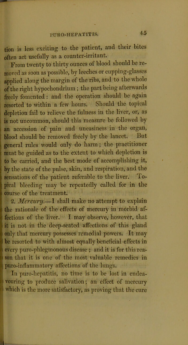 tion is less exciting to the patient, and their bites often act usefully as a counter-irritant. From twenty to thirty ounces of blood should be re- moved as soon as possible, by leeches or cupping-glasses applied along the margin of the ribs, and to the whole of the right hypochondrium ; the part being afterwards freely fomented: and the operation should be again resorted to within a few hours. Should the topical depletion fail to relieve the fulness in the liver, or, as is not uncommon, should this measure be followed by an accession of pain and uneasiness in the organ, blood should be removed freely by the lancet. But general rules would only do harm; the practitioner must be guided as to the extent to which depletion is to be carried, and the best mode of accomplishing it, by the state of the pulse, skin, and respiration, and the I sensations of the patient referable to the liver. To- pical bleeding may be repeatedly called for in the course of the treatment. 2. Mercury.—I shall make no attempt to explain !! the rationale of the effects of mercury in morbid af- fections of the liver. I may observe, however, that it is not in the deep-seated affections of this gland only that mercury possesses remedial powers. It may be resorted to with almost equally beneficial effects in every puro-phlegmonous disease ; and it is for this rea- son that it is one of the most valuable remedies in puro-inflammatory affections of the lungs. In puro-hepatitis, no time is to be lost in eildea- » vouring to produce salivation; an effect of mercury f which is the more satisfactory, as proving that the cure