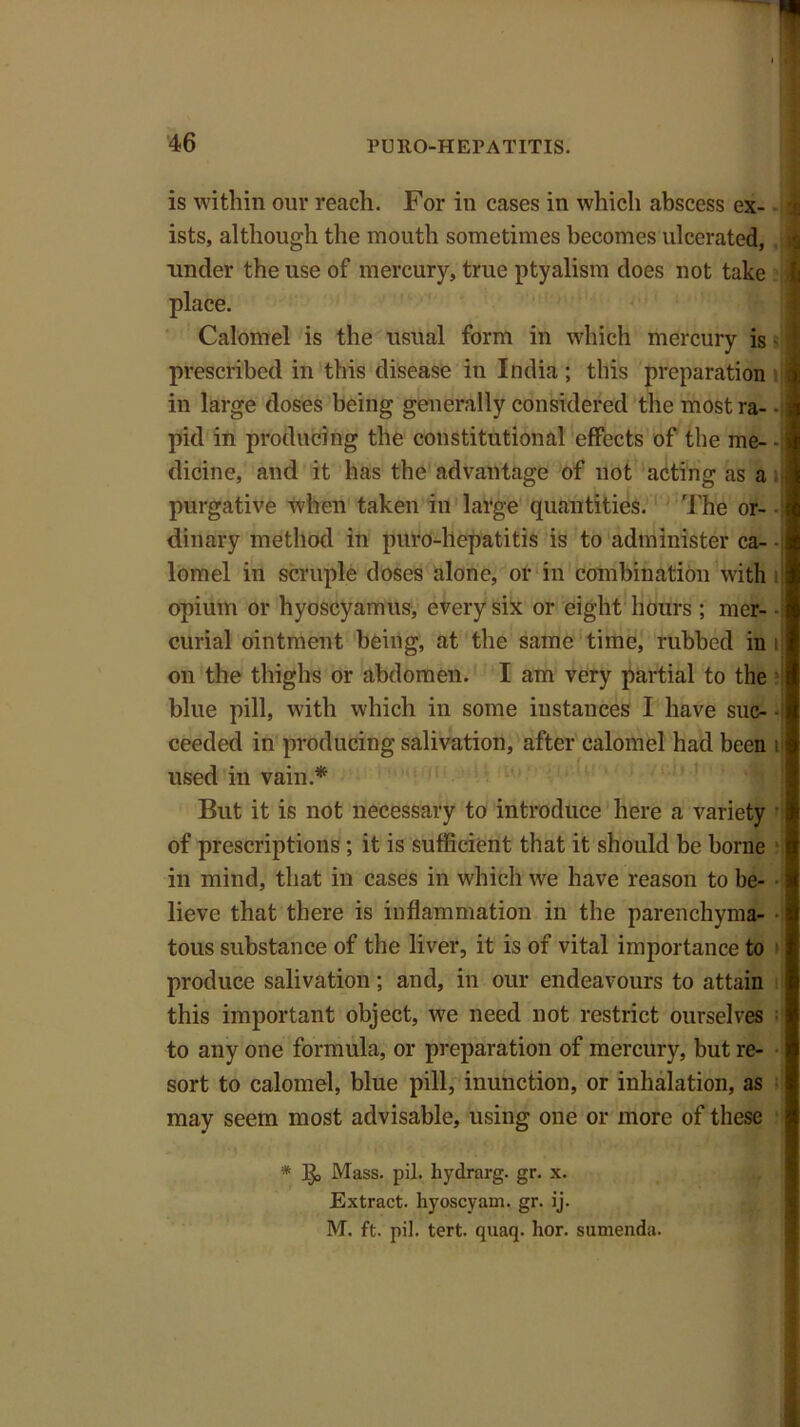 is within our reach. For in cases in which abscess ex- | ists, although the mouth sometimes becomes ulcerated, i under the use of mercury, true ptyalism does not take i place. Calomel is the usual form in which mercury is - j prescribed in this disease in India; this preparation in large doses being generally considered the mostra- • pid in producing the constitutional effects of the me- - dicine, and it has the advantage of not acting as a purgative when taken in large quantities. The or- •[ dinary method in puro-hepatitis is to administer ca- - lomel in scruple doses alone, or in combination with opium or hyoscyamus, every six or eight hours ; mer- - curial ointment being, at the same time, rubbed in ij on the thighs or abdomen. I am very partial to the blue pill, with which in some instances I have sue- • ceedcd in producing salivation, after calomel had been il used in vain.* But it is not necessary to introduce here a variety of prescriptions ; it is sufficient that it should be borne in mind, that in cases in which we have reason to be- lieve that there is inflammation in the parenchyma- tous substance of the liver, it is of vital importance to produce salivation; and, in our endeavours to attain this important object, we need not restrict ourselves to any one formula, or preparation of mercury, but re- sort to calomel, blue pill, inunction, or inhalation, as may seem most advisable, using one or more of these * Mass. pil. hydrarg. gr. x. Extract, hyoscyam. gr. ij. M. ft. pil. tert. quaq. hor. sumenda.