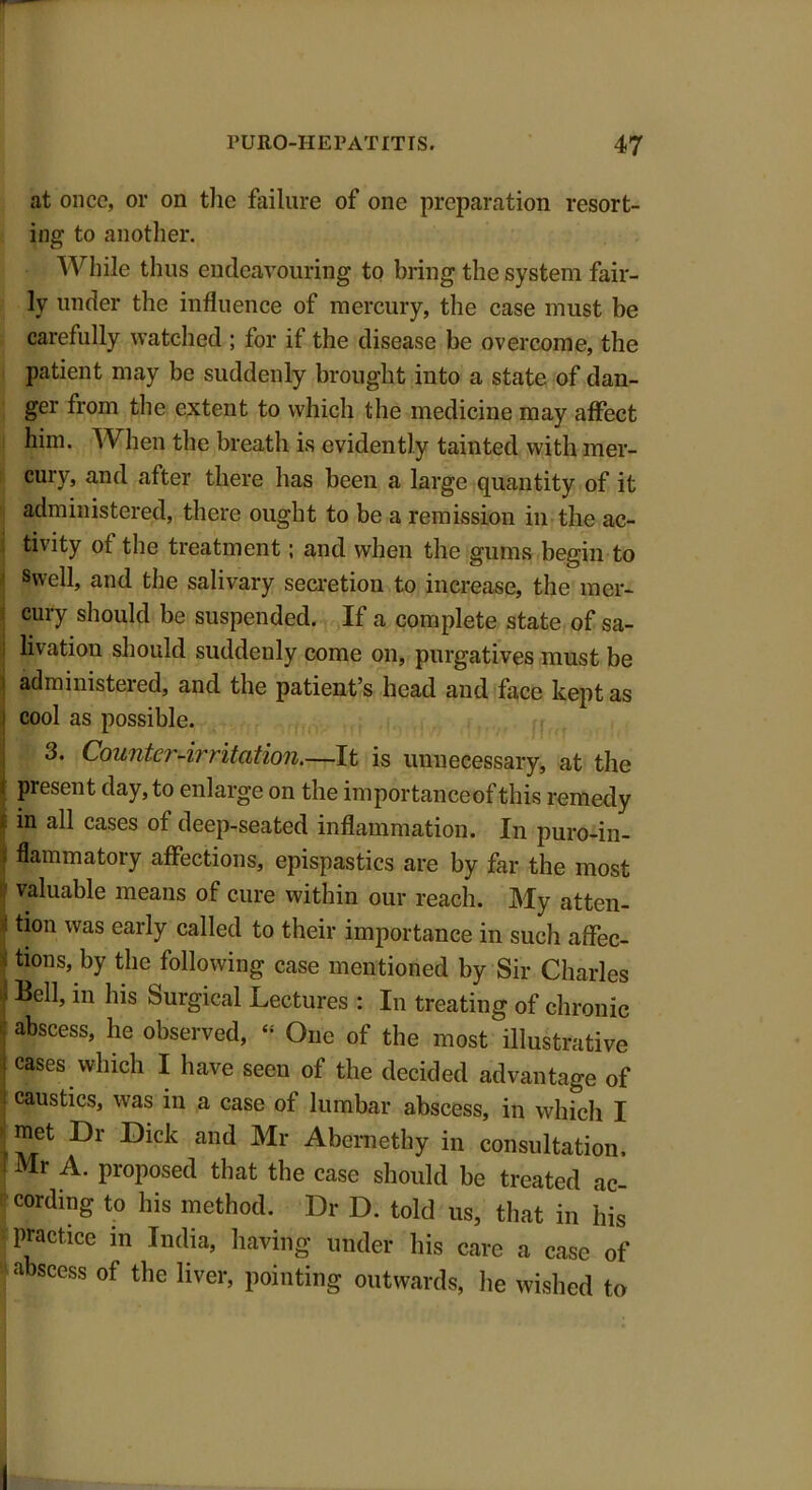 at once, or on the failure of one preparation resort- ing to another. While thus endeavouring to bring the system fair- ly under the influence of mercury, the case must be carefully watched ; for if the disease be overcome, the patient may be suddenly brought into a state of dan- ger from the extent to which the medicine may affect him. When the breath is evidently tainted with mer- cury, and after there has been a large quantity of it administered, there ought to be a remission in the ac- tivity of the treatment; and when the gums begin to Swell, and the salivary secretion to increase, the mer- cury should be suspended. If a complete state of sa- livation should suddenly come on, purgatives must be administered, and the patient’s head and face kept as i cool as possible. 3. Counter-irritation.—It is unnecessary, at the I present day, to enlarge on the importanceof this remedy in all cases of deep-seated inflammation. In puro-in- I flammatory affections, epispastics are by far the most valuable means of cure within our reach. My atten- : tion was early called to their importance in such affec- tions, by the following case mentioned by Sir Charles | Bell, in his Surgical Lectures : In treating of chronic abscess, he observed, - One of the most illustrative | cases which I have seen of the decided advantage of caustics, was in a case of lumbar abscess, in which I [™et •Dr -°lck and Mr Abernethy in consultation. I Mr A. proposed that the case should be treated ac- cording to his method. Dr D. told us, that in his practice in India, having under his care a case of abscess of the liver, pointing outwards, he wished to