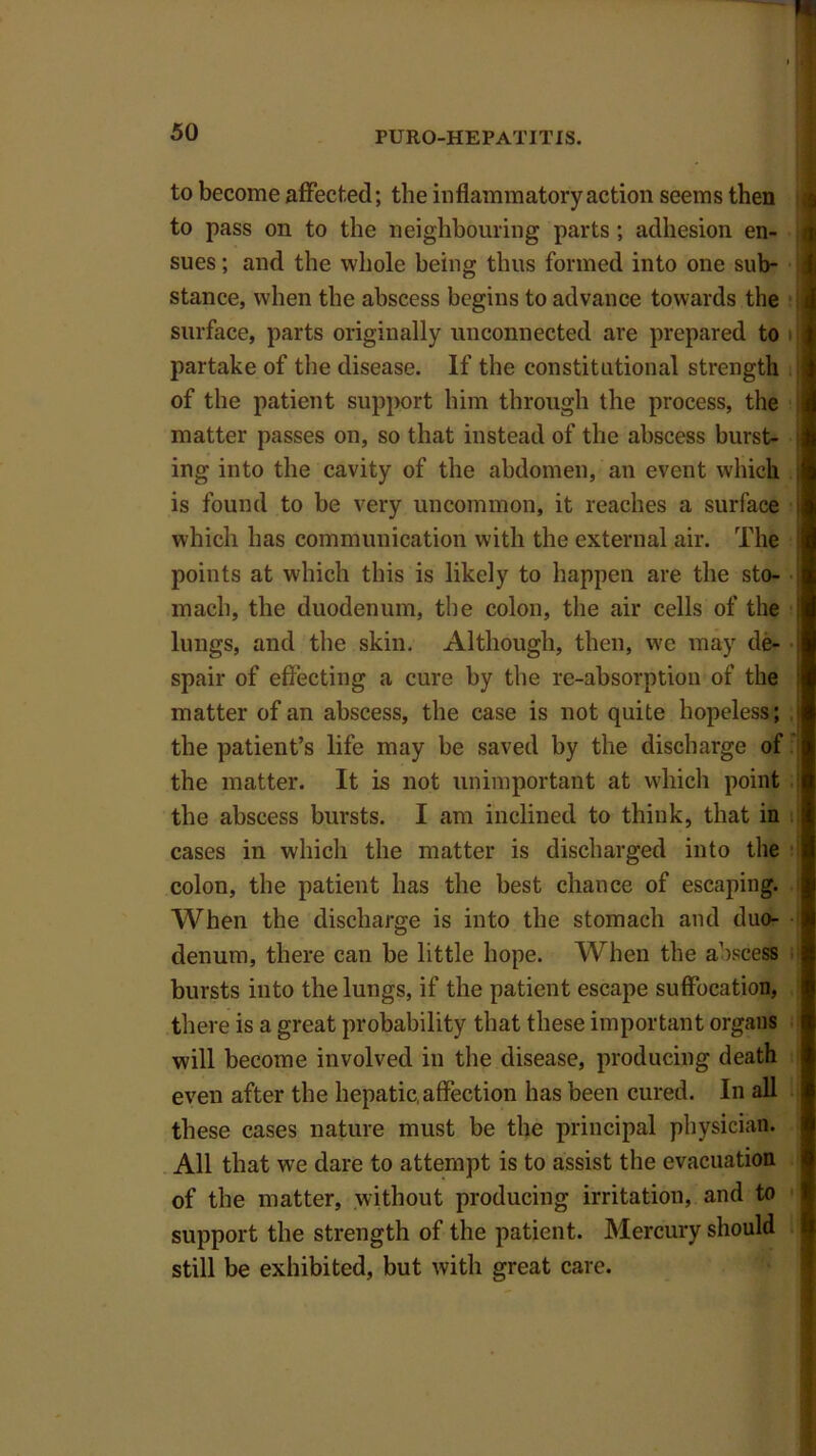 to become affected; the inflammatory action seems then to pass on to the neighbouring parts; adhesion en- sues ; and the whole being thus formed into one sub- stance, when the abscess begins to advance towards the surface, parts originally unconnected are prepared to partake of the disease. If the constitutional strength of the patient support him through the process, the matter passes on, so that instead of the abscess burst- ing into the cavity of the abdomen, an event which is found to be very uncommon, it reaches a surface which has communication with the external air. The points at which this is likely to happen are the sto- • mach, the duodenum, the colon, the air cells of the lungs, and the skin. Although, then, wre may de- spair of effecting a cure by the re-absorption of the matter of an abscess, the case is not quite hopeless; the patient’s life may be saved by the discharge of the matter. It is not unimportant at which point the abscess bursts. I am inclined to think, that in cases in which the matter is discharged into the colon, the patient has the best chance of escaping. When the discharge is into the stomach and duo- denum, there can be little hope. When the abscess bursts into the lungs, if the patient escape suffocation, there is a great probability that these important organs will become involved in the disease, producing death even after the hepatic, affection has been cured. In all these cases nature must be the principal physician. All that we dare to attempt is to assist the evacuation of the matter, without producing irritation, and to support the strength of the patient. Mercury should still be exhibited, but with great care.