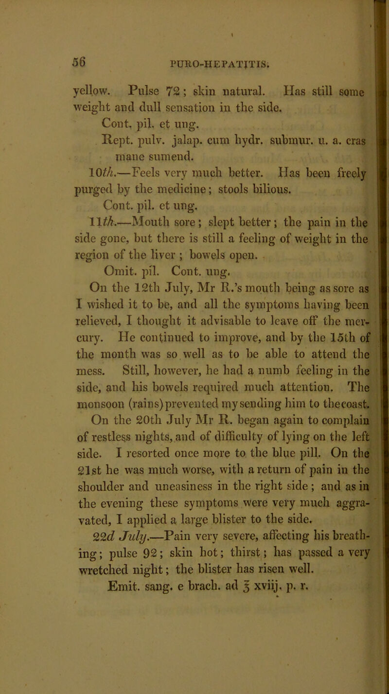 yellow. Pulse 72 ; skin natural. Has still some weight and dull sensation in the side. Cont. pil, et ung. Rept. pulv. jalap, cum hydr. submur. u. a. eras mane sumeud. 10th.—Feels very much better. Has been freely purged by the medicine; stools bilious. Cont. pil. et ung. 11$.—Mouth sore; slept better; tbe pain in the side gone, but there is still a feeling of weight in the region of the liver ; bowels open. Omit. pil. Cont. ung. On the 12th July, Mr R.’s mouth being as sore as I wished it to be, and all the symptoms having been relieved, I thought it advisable to leave off the mer- cury. He continued to improve, and by the 15th of the month was so well as to be able to attend the mess. Still, however, he had a numb feeling in the side, and his bowels required much attention. The monsoon (rains) prevented my sending him to thecoast. On the 20th July Mr R. began again to complain of restless nights, and of difficulty of lying on the left side. I resorted once more to the blue pill. On the 21st he was much worse, with a return of pain in the shoulder and uneasiness in the right side; and as in the evening these symptoms were very much aggra- vated, I applied a large blister to the side. 22d July.—Pain very severe, affecting his breath- ing ; pulse 92; skin hot; thirst; has passed a very wretched night; the blister has risen well. Emit. sang, e brach. ad 5 xviij. p. r.