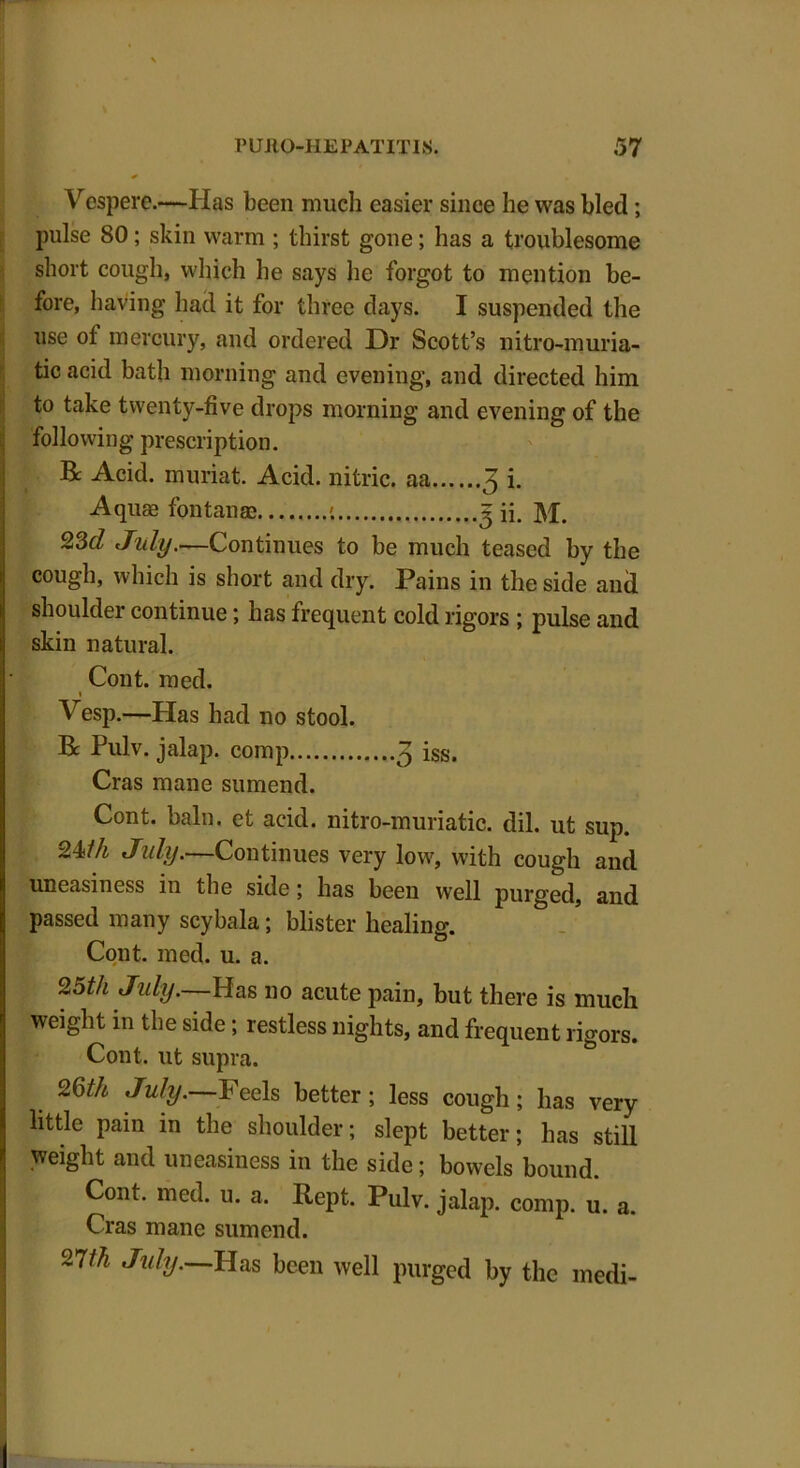 Vespere.—Has been much easier since he was bled; pulse 80; skin warm ; thirst gone; has a troublesome short cough, which he says he forgot to mention be- fore, having had it for three days. I suspended the use of mercury, and ordered Dr Scott’s nitro-muria- tic acid bath morning and evening, and directed him to take twenty-five drops morning and evening of the following prescription. R Acid, muriat. Acid, nitric, aa 3 i. Aquae fontanae ; 3 ii. M. 23d July.—Continues to be much teased by the cough, which is short and dry. Pains in the side and shoulder continue; has frequent cold rigors ; pulse and skin natural. Cont. med. 1 Vesp.—Has had no stool. R Pulv. jalap, comp 3 iss. Cras mane sumend. Cont. bain, et acid, nitro-muriatic. dil. ut sup. 24/A July,—Continues very low, with cough and uneasiness in the side; has been well purged, and passed many scybala; blister healing. Cont. med. u. a. 25th July.—Has no acute pain, but there is much weight in the side; restless nights, and frequent rigors. Cont. ut supra. 26/A July.—Feels better ; less cough; has very- little pain in the shoulder; slept better; has still weight and uneasiness in the side; bowels bound. Cont. med. u. a. Rept. Pulv. jalap, comp. u. a. Cras mane sumend. 27/A July.—Has been well purged by the medi-