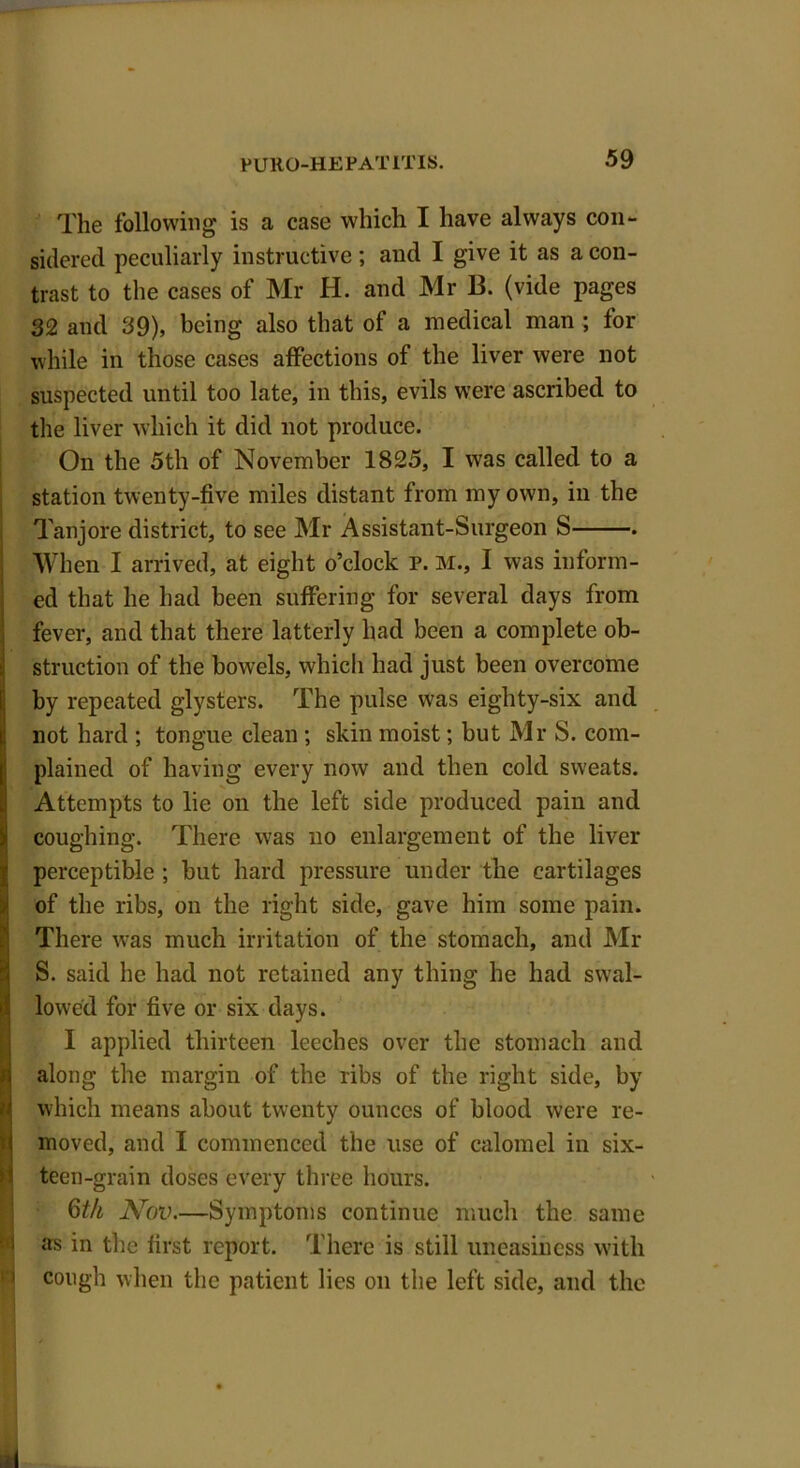 The following is a case which I have always con- sidered peculiarly instructive; and I give it as a con- trast to the cases of Mr H. and Mr B. (vide pages 32 and 39), being also that of a medical man ; for while in those cases affections of the liver were not suspected until too late, in this, evils were ascribed to the liver which it did not produce. On the 5th of November 1825, I was called to a station twenty-five miles distant from my own, in the Tanjore district, to see Mr Assistant-Surgeon S . When I arrived, at eight o’clock P. M., I was inform- ed that he had been suffering for several days from fever, and that there latterly had been a complete ob- struction of the bowels, which had just been overcome by repeated glysters. The pulse was eighty-six and not hard ; tongue clean ; skin moist; but Mr S. com- plained of having every now and then cold sweats. Attempts to lie on the left side produced pain and coughing. There was no enlargement of the liver perceptible ; but hard pressure under the cartilages of the ribs, on the right side, gave him some pain. There was much irritation of the stomach, and Mr S. said he had not retained any thing he had swal- lowed for five or six days. I applied thirteen leeches over the stomach and along the margin of the ribs of the right side, by which means about twenty ounces of blood were re- moved, and I commenced the use of calomel in six- teen-grain doses every three hours. 6th JVov—Symptoms continue much the same as in the first report. There is still uneasiness with cough when the patient lies on the left side, and the