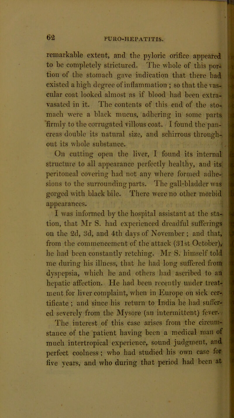 remarkable extent, and the pyloric orifice appeared to be completely strictured. The whole of this por- tion of the stomach gave indication that there had existed a high degree of inflammation ; so that the vas- cular coat looked almost as if blood had been extra- vasated in it. The contents of this end of the sto- rnach were a black mucus, adhering in some parts firmly to the corrugated villous coat. I found the pan- creas double its natural size, and schirrous through- out its whole substance. On cutting open the liver, I found its internal structure to all appearance perfectly healthy, and its peritoneal covering had not any where formed adhe- sions to the surrounding parts. The gall-bladder was gorged with black bile. There were no other morbid appearances. I was informed by the hospital assistant at the sta- tion, that Mr S. had experienced dreadful sufferings on the 2d, 3d, and 4th days of November ; and that, from the commencement of the attack (31st October), he had been constantly retching. Mr S. himself told me during his illness, that he had long suffered from dyspepsia, which he and others had ascribed to an hepatic affection. He had been recently under treat- ment for liver complaint, when in Europe on sick cer- tificate ; and since his return to India he had suffer- ed severely from the Mysore (an intermittent) fever. The interest of this case arises from the circum- stance of the patient having been a medical man of much intertropical experience, sound judgment, and perfect coolness; who had studied his own case for five years, and who during that period had been at