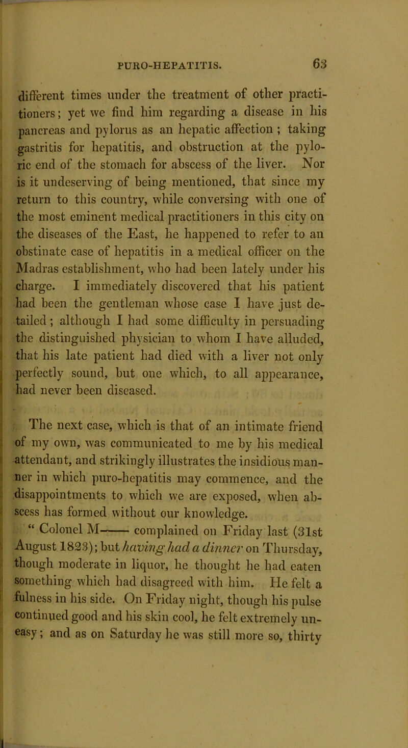 different times under the treatment of other practi- tioners ; yet we find him regarding a disease in his pancreas and pylorus as an hepatic affection ; taking gastritis for hepatitis, and obstruction at the pylo- ric end of the stomach for abscess of the liver. Nor is it undeserving of being mentioned, that since my return to this country, while conversing with one of the most eminent medical practitioners in this city on the diseases of the East, he happened to refer to an obstinate case of hepatitis in a medical officer on the Madras establishment, who had been lately under his charge. I immediately discovered that his patient had been the gentleman whose case I have just de- tailed ; although I had some difficulty in persuading the distinguished physician to whom I have alluded, that his late patient had died with a liver not only perfectly sound, but one which, to all appearance, had never been diseased. The next case, which is that of an intimate friend of my own, was communicated to me by his medical attendant, and strikingly illustrates the insidious man- ner in which puro-hepatitis may commence, and the disappointments to which we are exposed, when ab- scess has formed without our knowledge. “ Colonel M complained on Friday last (31st August 1823); but having had a dinner on Thursday, though moderate in liquor, he thought he had eaten something whicli had disagreed with him. He felt a fulness in his side. On Friday night, though his pulse continued good and his skin cool, he felt extremely un- easy; and as on Saturday he was still more so, thirty