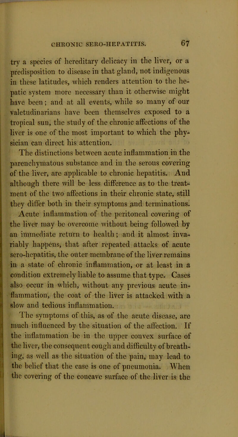 try a species of hereditary delicacy in the liver, or a predisposition to disease in that gland, not indigenous in these latitudes, which renders attention to the he- patic system more necessary than it otherwise might have been; and at all events, while so many of our valetudinarians have been themselves exposed to a tropical sun, the study of the chronic affections of the liver is one of the most important to which the phy- sician can direct his attention. The distinctions between acute inflammation in the parenchymatous substance and in the serous covering of the liver, are applicable to chronic hepatitis. And although there will be less difference as to the treat- ment of the two affections in their chronic state, still they differ both in their symptoms and terminations. Acute inflammation of the peritoneal covering of the liver may be overcome without being followed by an immediate return to health; and it almost inva- riably happens, that after repeated attacks of acute sero-hepatitis, the outer membrane of the liver remains in a state of chronic inflammation, or at least in a condition extremely liable to assume that type. Cases also occur in which, without any previous acute in- flammation, the coat of the liver is attacked with a slow and tedious inflammation. The symptoms of this, as of the acute disease, are much influenced by the situation of the affection. If the inflammation be in the upper convex surface of the liver, the consequent cough and difficulty of breath- ing, as well as the situation of the pain, may lead to the belief that the case is one of pneumonia. When the covering of the concave surface of the liver is the I