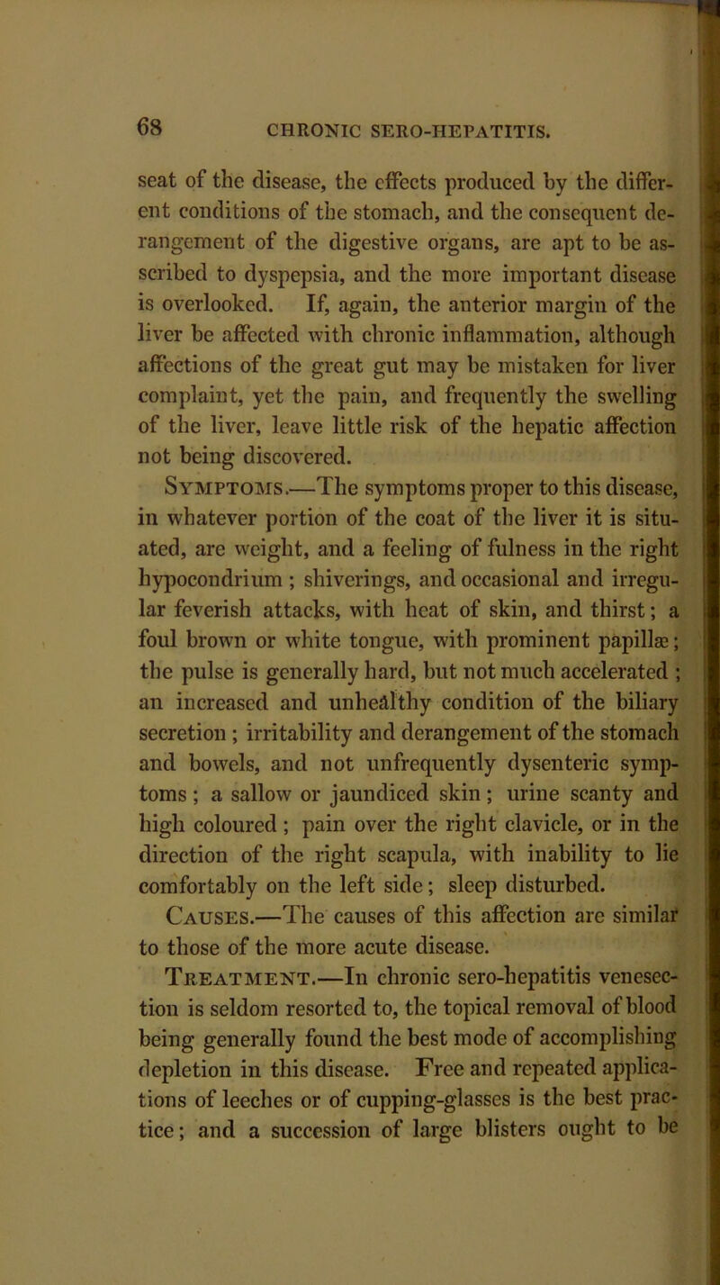 seat of the disease, the effects produced by the differ- ent conditions of the stomach, and the consequent de- rangement of the digestive organs, are apt to be as- scribed to dyspepsia, and the more important disease is overlooked. If, again, the anterior margin of the liver be affected with chronic inflammation, although affections of the great gut may be mistaken for liver complaint, yet the pain, and frequently the swelling of the liver, leave little risk of the hepatic affection not being discovered. Symptoms.—The symptoms proper to this disease, in whatever portion of the coat of the liver it is situ- ated, are weight, and a feeling of fulness in the right hypocondrium ; shiverings, and occasional and irregu- lar feverish attacks, with heat of skin, and thirst; a foul brown or white tongue, with prominent papillae; the pulse is generally hard, but not much accelerated ; an increased and unhealthy condition of the biliary secretion ; irritability and derangement of the stomach and bowels, and not unfrcquently dysenteric symp- toms ; a sallow or jaundiced skin; urine scanty and high coloured ; pain over the right clavicle, or in the direction of the right scapula, with inability to lie comfortably on the left side; sleep disturbed. Causes.—The causes of this affection are similar to those of the more acute disease. Treatment.—In chronic sero-liepatitis venesec- tion is seldom resorted to, the topical removal of hlood being generally found the best mode of accomplishing depletion in this disease. Free and repeated applica- tions of leeches or of cupping-glasses is the best prac- tice; and a succession of large blisters ought to be