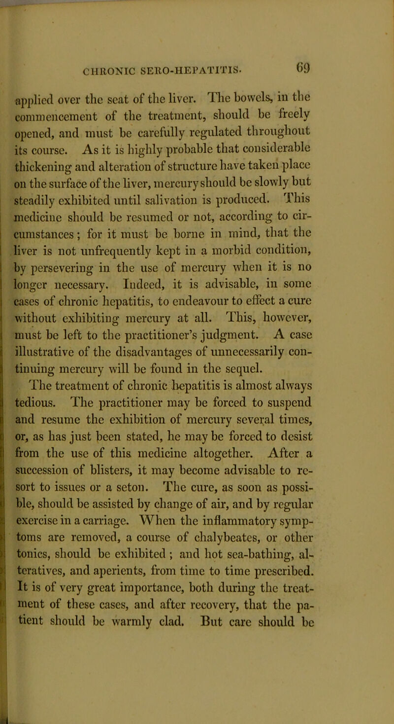 applied over the seat of the liver. The bowels, in the commencement of the treatment, should be freely opened, and must be carefully regulated throughout its course. As it is highly probable that considerable thickening and alteration of structure have taken place on the surface of the liver, mercury should be slowly but steadily exhibited until salivation is produced. This medicine should be resumed or not, according to cir- cumstances ; for it must be borne in mind, that the liver is not unfrequently kept in a morbid condition, by persevering in the use of mercury when it is no longer necessary. Indeed, it is advisable, in some cases of chronic hepatitis, to endeavour to effect a cure without exhibiting mercury at all. This, however, must be left to the practitioner’s judgment. A case illustrative of the disadvantages of unnecessarily con- tinuing mercury will be found in the sequel. The treatment of chronic hepatitis is almost always tedious. The practitioner may be forced to suspend and resume the exhibition of mercury several times, Ior, as has just been stated, he may be forced to desist from the use of this medicine altogether. After a succession of blisters, it may become advisable to re- sort to issues or a seton. The cure, as soon as possi- ble, should be assisted by change of air, and by regular exercise in a carriage. When the inflammatory symp- toms are removed, a course of chalybeates, or other tonics, should be exhibited ; and hot sea-bathing, al- teratives, and aperients, from time to time prescribed. It is of very great importance, both during the treat- ment of these cases, and after recovery, that the pa- tient should be warmly clad. But care should be