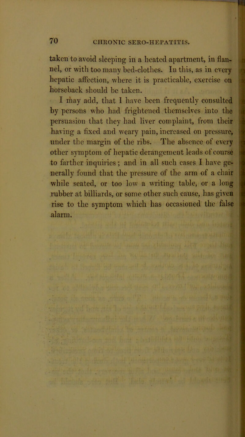 taken to avoid sleeping in a heated apartment, in flan- nel, or with too many bed-clothes. In this, as in every hepatic affection, where it is practicable, exercise on horseback should be taken. I ihay add, that 1 have been frequently consulted by persons who had frightened themselves into the persuasion that they had liver complaint, from their having a fixed and weary pain, increased on pressure, under the margin of the ribs. The absence of every other symptom of hepatic derangement leads of course to farther inquiries ; and in all such cases I have ge- nerally found that the pressure of the arm of a chair while seated, or too low a writing table, or a long rubber at billiards, or some other such cause, has given rise to the symptom which has occasioned the false alarm.