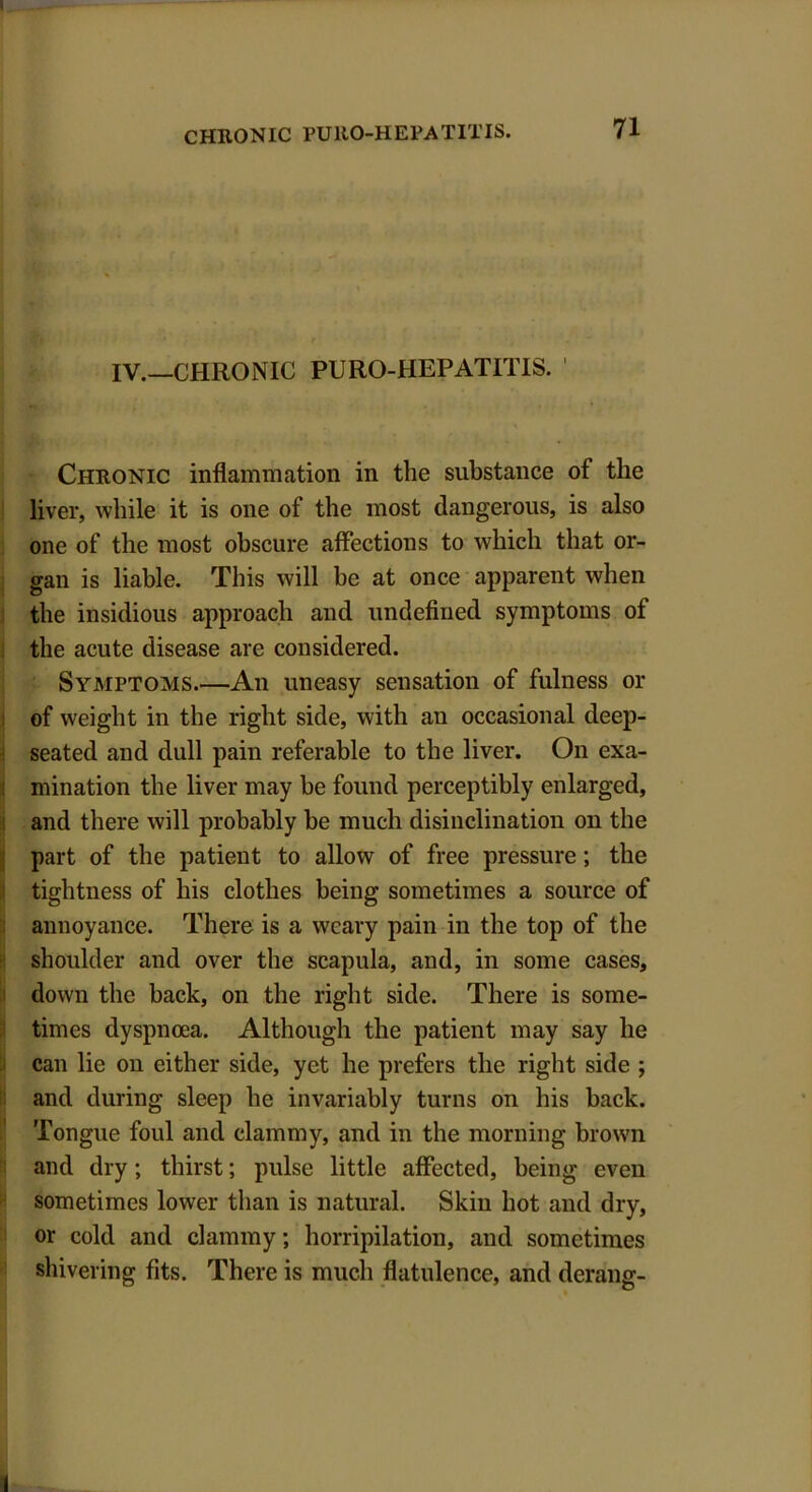 IV.—CHRONIC PURO-HEPATITIS. 1 Chronic inflammation in the substance ot the liver, while it is one of the most dangerous, is also one of the most obscure affections to which that or- gan is liable. This will be at once apparent when the insidious approach and undefined symptoms ot the acute disease are considered. Symptoms.—An uneasy sensation of fulness or of weight in the right side, with an occasional deep- seated and dull pain referable to the liver. On exa- mination the liver may be found perceptibly enlarged, and there will probably be much disinclination on the part of the patient to allow of free pressure; the tightness of his clothes being sometimes a source of annoyance. There is a weary pain in the top of the shoulder and over the scapula, and, in some cases, down the back, on the right side. There is some- times dyspnoea. Although the patient may say he can lie on either side, yet he prefers the right side ; and during sleep he invariably turns on his back. Tongue foul and clammy, and in the morning brown and dry; thirst; pulse little affected, being even sometimes lower than is natural. Skin hot and dry, or cold and clammy; horripilation, and sometimes shivering fits. There is much flatulence, and derang-