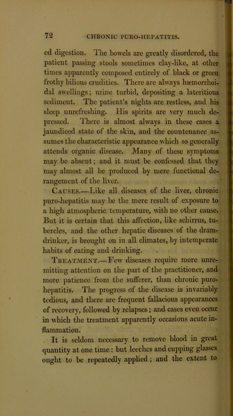 ed digestion. The bowels are greatly disordered, the patient passing stools sometimes clay-like, at other times apparently composed entirely of black or green frothy bilious crudities. There are always hajmorrhoi- dal swellings; urine turbid, depositing a lateritious sediment. The patient’s nights are restless, and his sleep unrefreshing. His spirits are very much de- pressed. There is almost always in these cases a jaundiced state of the skin, and the countenance as- sumes the characteristic appearance which so generally attends organic disease. Many of these symptoms may be absent; and it must be confessed that they may almost all be produced by mere functional de- rangement of the liver. Causes.—Like all diseases of the liver, chronic puro-hepatitis may be the mere result of exposure to a high atmospheric temperature, with no other cause. But it is certain that this affection, like schirrus, tu- bercles, and the other hepatic diseases of the dram- drinker, is brought on in all climates, by intemperate habits of eating and drinking. Treatment.—Few diseases require more unre- mitting attention on the part of the practitioner, and more patience from the sufferer, than chronic puro- hepatitis. The progress of the disease is invariably tedious, and there are frequent fallacious appearances of recovery, followed by relapses; and cases even occur in which the treatment apparently occasions acute in- flammation. It is seldom necessary to remove blood in great quantity at one time: but leeches and cupping glasses ought to be repeatedly applied ; and the extent to