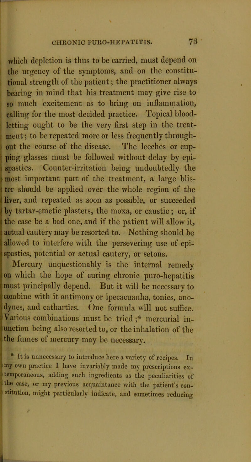 which depiction is thus to be carried, must depend on the urgency of tlie symptoms, and on the constitu- tional strength of the patient; the practitioner always bearing in mind that his treatment may give rise to so much excitement as to bring on inflammation, calling for the most decided practice. Topical blood- letting ought to be the very first step in the treat- ment ; to be repeated more or less frequently through- out the course of the disease. The leeches or cup- ping glasses must be followed without delay by epi- spastics. Counter-irritation being undoubtedly the l most important part of the treatment, a large blis- | ter should be applied over the whole region of the liver, and repeated as soon as possible, or succeeded I by tartar-emetic plasters, the moxa, or caustic ; or, if Itlie case be a bad one, and if the patient will allow it, actual cautery may be resorted to. Nothing should be allowed to interfere with the persevering use of epi- ispastics, potential or actual cautery, or setons. Mercury unquestionably is the internal remedy on which the hope of curing chronic puro-hepatitis i must principally depend. But it will be necessary to I combine with it antimony or ipecacuanha, tonics, ano- dynes, and cathartics. One formula will not suffice. Various combinations must be tried ;* mercurial in- unction being also resorted to, or the inhalation of the the fumes of mercury may be necessary. * It is unnecessary to introduce here a variety of recipes. In i my own practice I have invariably made my prescriptions ex- temporaneous, adding such ingredients as the peculiarities of jtlle case, or my previous acquaintance with the patient’s con- ■ stitution, might particularly indicate, and sometimes reducing