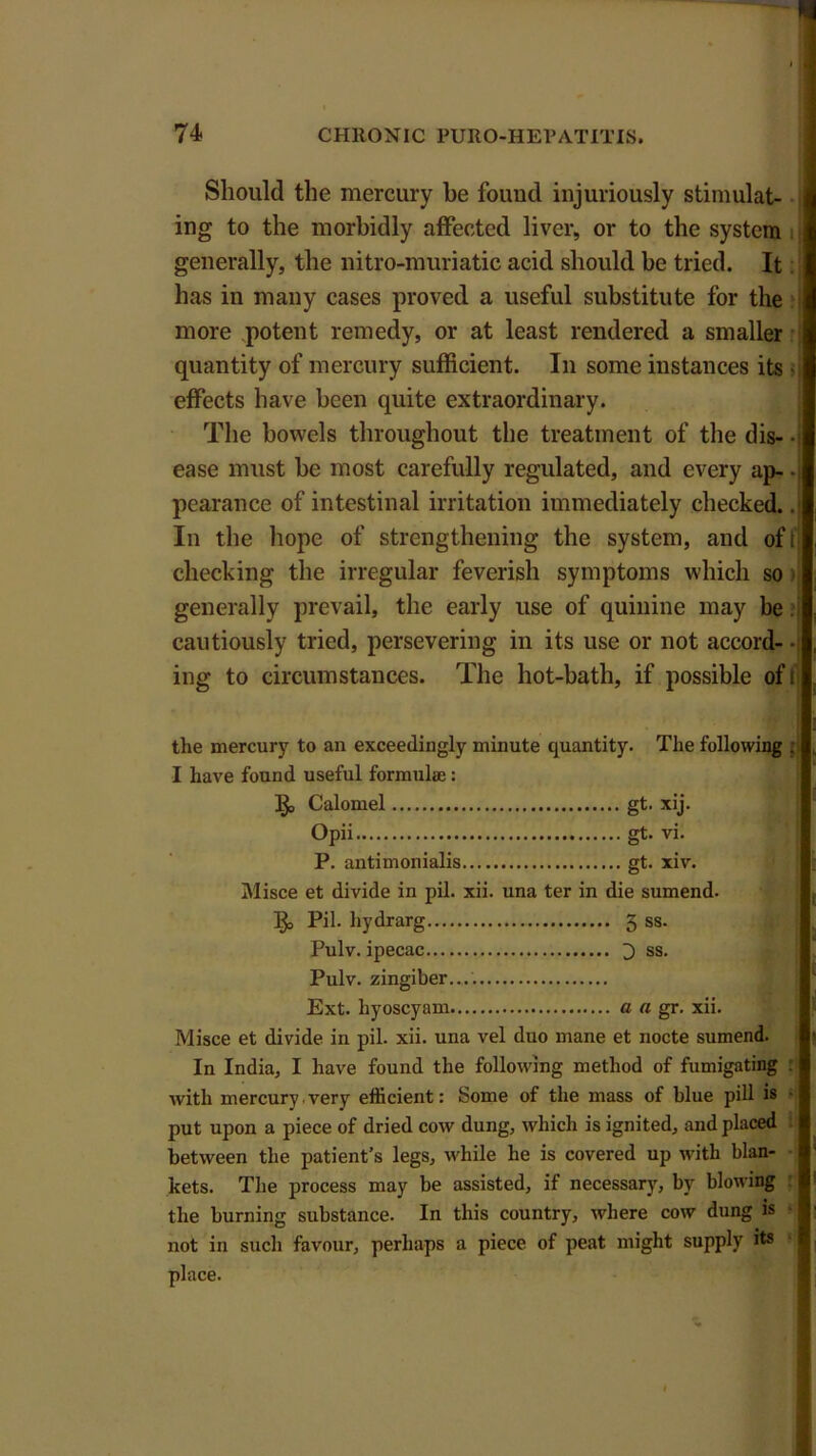 Should the mercury be found injuriously stimulat- ing to the morbidly affected liver, or to the system generally, the mtro-muriatic acid should be tried. It has in many cases proved a useful substitute for the more potent remedy, or at least rendered a smaller quantity of mercury sufficient. In some instances its > effects have been quite extraordinary. The bowels throughout the treatment of the dis- • ■ ease must he most carefully regulated, and every ap-. pearance of intestinal irritation immediately checked.. In the hope of strengthening the system, and of ij checking the irregular feverish symptoms which so generally prevail, the early use of quinine may be. cautiously tried, persevering in its use or not accord- ■ ing to circumstances. The hot-bath, if possible off ; the mercury to an exceedingly minute quantity. The following j I have found useful formula;: Calomel gt. xij. Opii gt. vi. P. antimonialis gt. xiv. Misce et divide in pil. xii. una ter in die sumend. 13o Pil. hydrarg 5 ss. Pulv. ipecac 3 ss. Pulv. zingiber.... Ext. liyoscyam a a gr. xii. Misce et divide in pil. xii. una vel duo mane et nocte sumend. In India, I have found the following method of fumigating : with mercury very efficient: Some of the mass of blue pill is ‘ put upon a piece of dried cow dung, which is ignited, and placed between the patient’s legs, while he is covered up with blan- kets. The process may be assisted, if necessary, by blowing the burning substance. In this country, where cow dung is not in such favour, perhaps a piece of peat might supply its place.