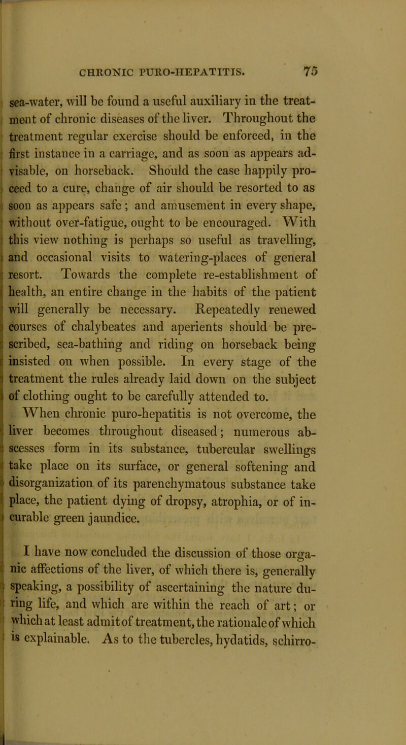 sea-water, will be found a useful auxiliary in the treat- ment of chronic diseases of the liver. Throughout the treatment regular exercise should be enforced, in the first instance in a carriage, and as soon as appears ad- visable, on horseback. Should the case happily pro- ceed to a cure, change of air should be resorted to as soon as appears safe; and amusement in every shape, without over-fatigue, ought to be encouraged. With this view nothing is perhaps so useful as travelling, I and occasional visits to watering-places of general resort. Towards the complete re-establishment of health, an entire change in the habits of the patient will generally be necessary. Repeatedly renewed courses of chalybeates and aperients should be pre- scribed, sea-bathing and riding on horseback being insisted ou when possible. In every stage of the treatment the rules already laid down on the subject of clothing ought to be carefully attended to. When chronic puro-hepatitis is not overcome, the liver becomes throughout diseased; numerous ab- scesses form in its substance, tubercular swellings take place on its surface, or general softening and <:■ disorganization of its parenchymatous substance take place, the patient dying of dropsy, atrophia, or of in- curable green jaundice. I have now concluded the discussion of those orsra- nic affections of the liver, of which there is, generally ' speaking, a possibility of ascertaining the nature du- : ring life, and which are within the reach of art; or which at least admit of treatment, the rationale of which is explainable. As to the tubercles, hydatids, schirro-