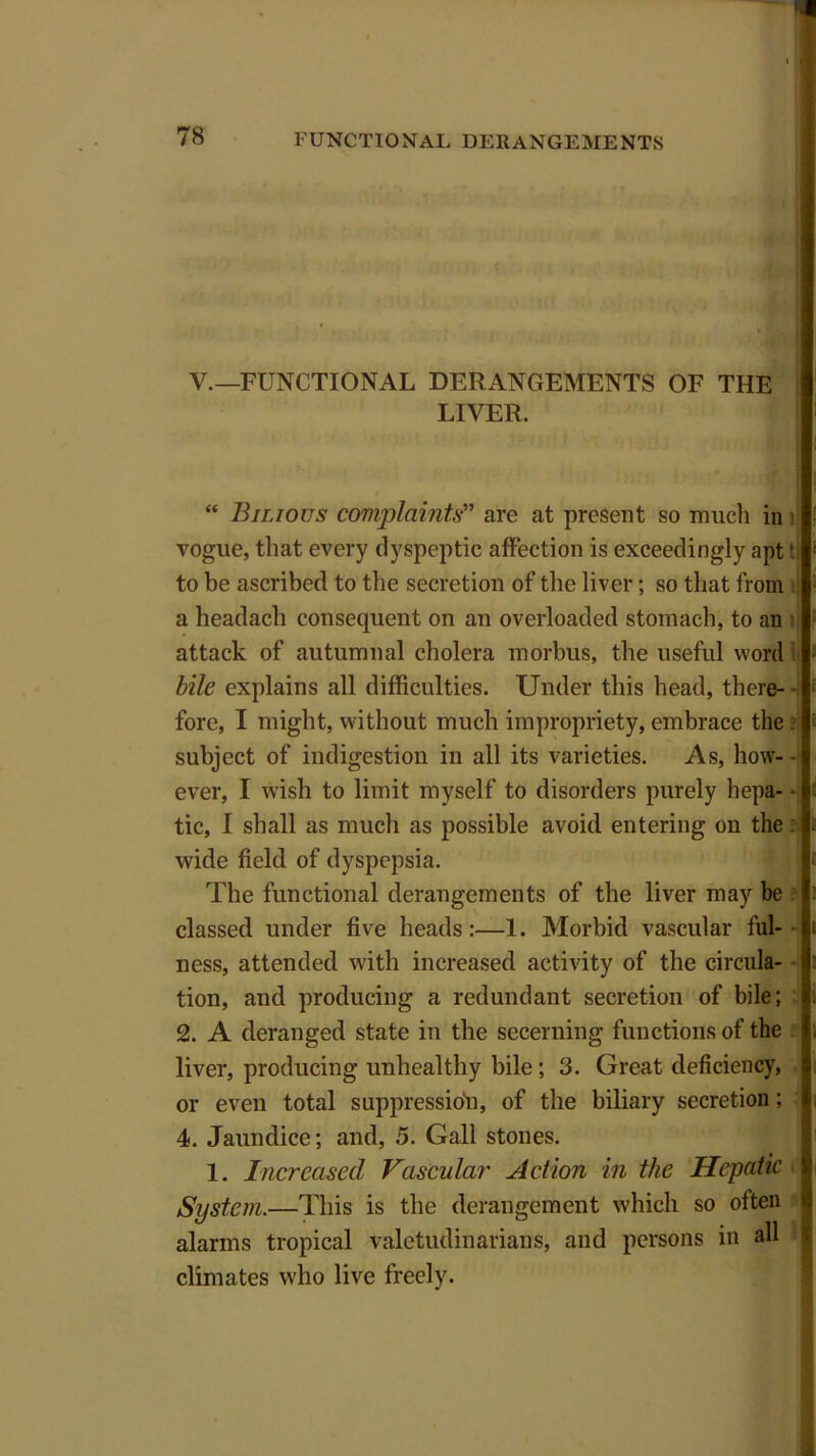 V.—FUNCTIONAL DERANGEMENTS OF THE LIVER. “ Bilious complaints” are at present so much in i vogue, that every dyspeptic affection is exceedingly aptf to be ascribed to the secretion of the liver; so that from a headach consequent on an overloaded stomach, to an ll attack of autumnal cholera morbus, the useful word bile explains all difficulties. Under this head, there- - fore, I might, without much impropriety, embrace the subject of indigestion in all its varieties. As, how- ever, I wish to limit myself to disorders purely hepa- • tic, I shall as much as possible avoid entering on the wide field of dyspepsia. The functional derangements of the liver may be classed under five heads:—1. Morbid vascular ful- - ness, attended with increased activity of the circula- tion, and producing a redundant secretion of bile; 2. A deranged state in the secerning functions of the liver, producing unhealthy bile; 3. Great deficiency, or even total suppression, of the biliary secretion; 4. Jaundice; and, 5. Gall stones. 1. Increased Vascular Action in the Hepatic System.—This is the derangement which so often alarms tropical valetudinarians, and persons in all climates who live freely.