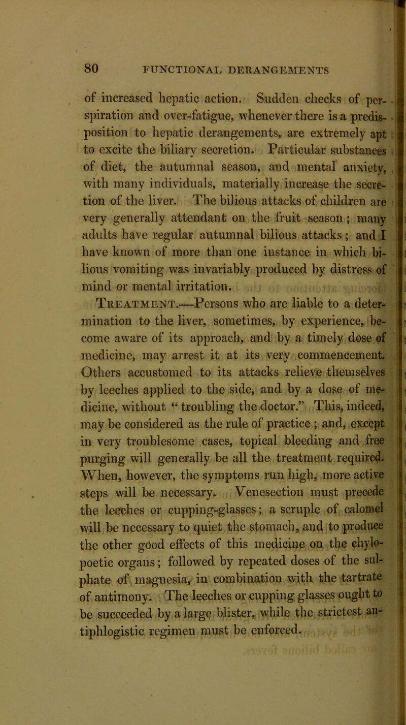 of increased hepatic action. Sudden checks of per- spiration and over-fatigue, whenever there is a predis- position to hepatic derangements, are extremely apt to excite the biliary secretion. Particular substances of diet, the autumnal season, and mental anxiety, with many individuals, materially increase the secre- tion of the liver. The bilious attacks of children are very generally attendant on the fruit season ; many adults have regular autumnal bilious attacks ; and I have known of more than one instance in which bi- lious vomiting was invariably produced by distress of mind or mental irritation. Treatment.—Persons who are liable to a deter- mination to the liver, sometimes, by experience, be- come aware of its approach, and by a timely dose of medicine, may arrest it at its very commencement. Others accustomed to its attacks relieve themselves by leeches applied to the side, and by a dose of me- dicine, without “ troubling the doctor.” This, indeed, may be considered as the rule of practice ; and, except in very troublesome cases, topical bleeding and free purging will generally be all the treatment required. When, however, the symptoms run high, more active steps will be necessary. Venesection must precede the leeches or cupping-glasses; a scruple of calomel will be necessary to quiet the stomach, and to produce the other good effects of this medicine on the chylo- poetic organs; followed by repeated doses of the sul- phate of magnesia, in combination with the tartrate of antimony. The leeches or cupping glasses ought to be succeeded by a large blister, while the strictest an- tiphlogistic regimen must be enforced.