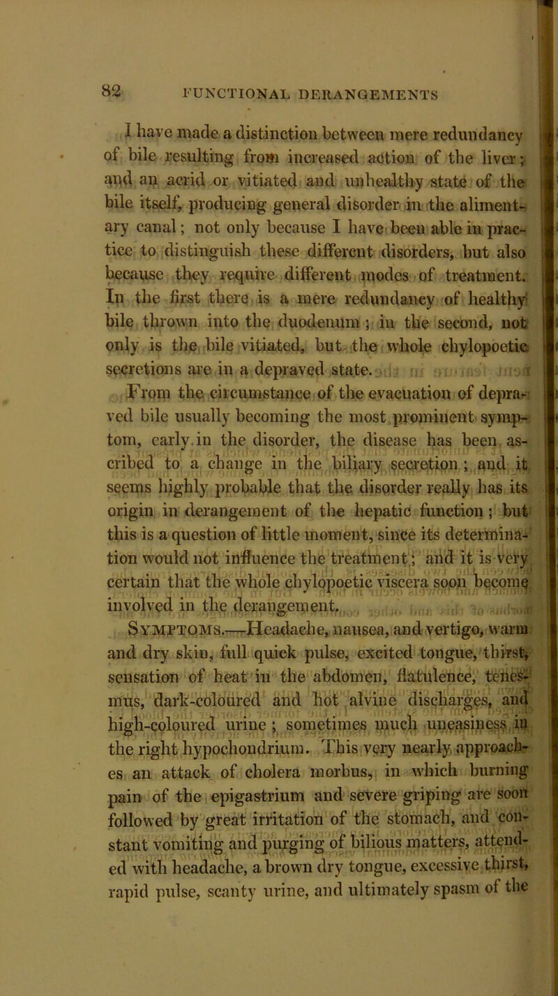 I ;1 82 FUNCTIONAL DERANGEMENTS I have made a distinction between mere redundancy of bile resulting from increased action of the liver; and an acrid or vitiated and unhealthy state of the bile itself, producing general disorder in the aliment- ary canal; not only because I have been able in prac- tice to distinguish these different disorders, but also because they require different modes of treatment. In the first there is a mere redundancy of healthy bile thrown into the duodenum ; in the second, not only is the bile vitiated, but the whole chylopoetie. i secretions are in a depraved state. i From the circumstance of the evacuation of depra- ved bile usually becoming the most prominent symp- tom, early, in the disorder, the disease has been as- cribed to a change in the biliary secretion ; and it j seems highly probable that the disorder really has its origin in derangement of the hepatic function ; but this is a question of little moment, since its determina- tion would not influence the treatment; and it is very certain that the whole chylopoetie viscera soon become involved in the derangement. Symptoms.—Headache, nausea, and vertigo, warm and dry skiu, full quick pulse, excited tongue, thirst* sensation of heat in the abdomen, flatulence, tenes- mus, dark-coloured and hot alvine discharges, and high-coloured urine ; sometimes much unpasiness in the right hypochondrium. This very nearly approach- es an attack of cholera morbus, in which burning pain of the epigastrium and severe griping are soon followed by great irritation of the stomach, and con- stant vomiting and purging of bilious matters, attend- ed with headache, a brown dry tongue, excessive thirst, rapid pulse, scanty urine, and ultimately spasm of the