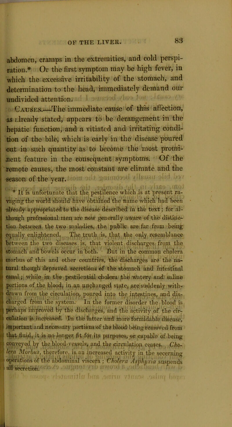 abdomen, cramps in the extremities, and cold perspi- ration * Or the first symptom may be high fever, in which the excessive irritability of the stomach, and determination to the head, immediately demand our undivided attention. Causes.—The immediate cause of this affection, as already stated, appears to be derangement in the hepatic function, and a vitiated and irritating condi- tion of the bile, which is early in the disease poured out in such quantity as to become the most promi- nent feature in the consequent symptoms. Of the remote causes, the most constant are climate and the season of the year. * It is unfortunate tliat the pestilence which is at present ra- vaging the world should have obtained the name which had been already appropriated to the disease described in the text; for al- though professional men are now generally aware of the distinc- tion between the two maladies, the public are far from being equally enlightened. The truth is, that the only resemblance between the two diseases is, that violent discharges from the stomach and bowels occur in both. But in the common cholera morbus of this and other countries, the discharges are the na- is tnral though depraved secretions of the stomach and intestinal U canal; while in the pestilential cholera the watery and saline portions of the blood, in an unchanged state, are suddenly with- drawn from the circulation, poured into the intestines, and dis- ; charged from the system.- In the former disorder the blood is perhaps improved by the discharges, and the activity of the cir- fi culntion is increased. In the Tatter find mote formidable disease, important and necessary portions of the blood being removed from - that fluid, it is no longer fit for its purposes, or capable of being 1' conveyed by the blood-vessels, and the circulation ceases. C/io- lera Morbus, therefore, is an increased activity in the secerning ‘ operations of the abdominal viscera ; Cholera Asphyxia suspends all secretion.