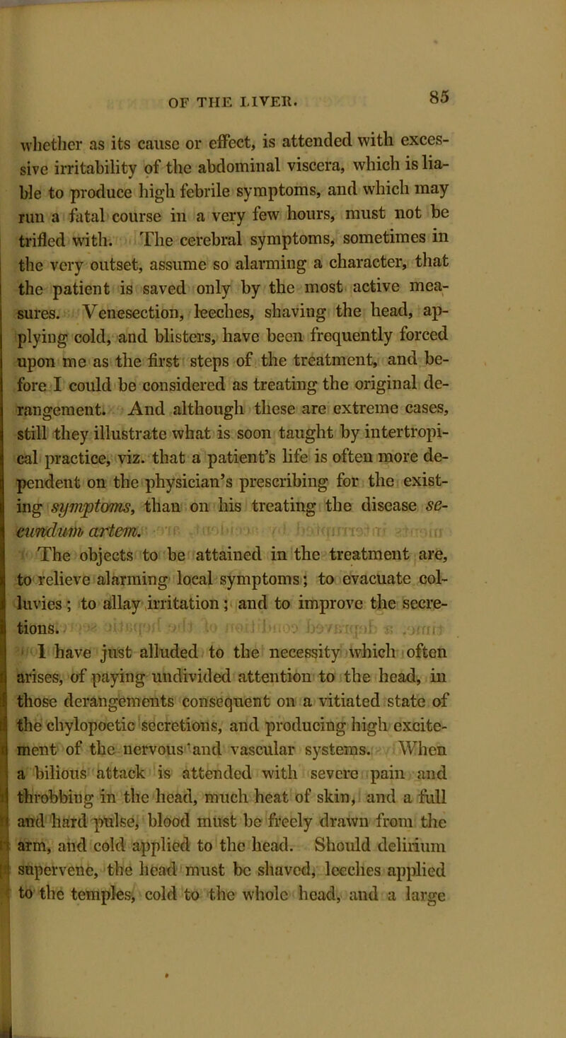 whether as its cause or effect, is attended with exces- sive irritability of the abdominal viscera, which is lia- ble to produce high febrile symptoms, and which may run a fatal course in a very few hours, must not be trifled with. The cerebral symptoms, sometimes in the very outset, assume so alarming a character, that the patient is saved only by the most active mea- sures. Venesection, leeches, shaving the head, ap- plying cold, and blisters, have been frequently forced upon me as the first steps of the treatment, and be- fore I could be considered as treating the original de- rangement. And although these are extreme cases, still they illustrate what is soon taught by intertropi- cal practice, viz. that a patient’s life is often more de- pendent on the physician’s prescribing for the exist- ing symptoms, than on his treating the disease se- eunclum artem. The objects to be attained in the treatment are, to relieve alarming local symptoms; to evacuate col- luvies ; to allay irritation ; and to improve the secre- tions. 1 have just alluded to the necessity which often arises, of paying undivided attention to the head, in those derangements consequent on a vitiated state of ithe chylopoetic secretions, and producing high excite- ment of the nervous‘and vascular systems. When a bilious attack is attended with severe pain and i throbbing in the head, much heat of skin, and a full 1 and hard pulse, blood must be freely drawn from the il arm, and cold applied to the head. Should delirium [ supervene, the head must be shaved, leeches applied to the temples, cold to the whole head, and a large