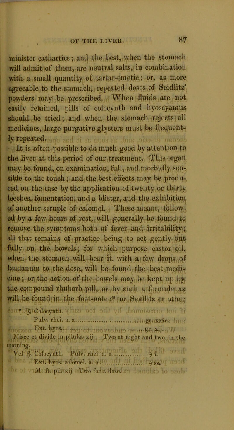 minister cathartics; and the best, when the stomach will admit of them, are neutral salts, in combination with a small quantity of tartar-emetic; or, as more agreeable to the stomach, repeated doses of Seidlitz’ powders may be prescribed. When fluids are not easily retained, pills of colocynth and hyoscyamus should be tried; and when the stomach rejects all medicines, large purgative glysters must be frequent- ly repeated. It is often possible to do much good by attention to the liver at this period of our treatment. This organ may be found, on examination, full, and morbidly sen- sible to the touch ; and the best effects may be produ- ced on the case by the application of twenty or thirty leeches, fomentation, and a blister, and the exhibition of another scruple of calomel. These means, follow- ed by a few hours of rest, will generally be found to remove the symptoms both of fever and irritability; all that remains of practice being to act gently but fully on the bowels; for which purpose castor oil, when the stomach will bear it, with a few drops of laudanum to the dose, will be found the best medi- cine ; or the action of the bowels may be kept up by the compouud rhubarb pill, or by such a formula as will be found in the foot-note or Seidlitz or other ■bnf b^jf^oiocyntli. {f‘ino oof on t yd ehonoi?-ri9!)o ton ’ff Migce et divide in pilulas xij. Two at night and two in the Pulv. rhci. a. a Ext. h\os..»-.<•••••..... gr. xxiv. §**• xij. morning. Vel 1$, Colocynth. Pulv. rliei. a. a Ext: hyos. calomel, a. a... M. ft. pil: xij. Two for a dose. mo If