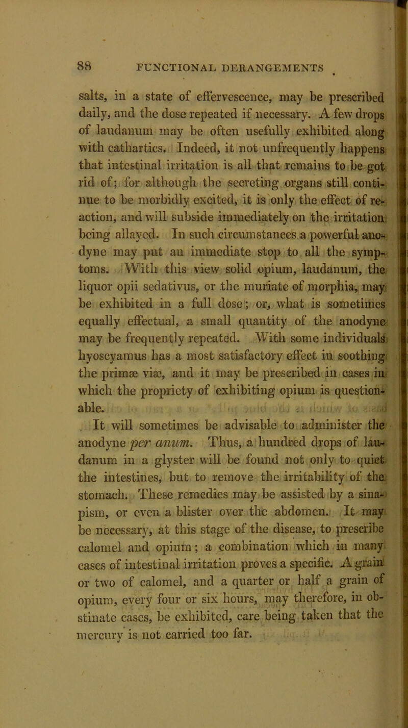 salts, in a state of effervescence, may be prescribed daily, and the dose repeated if necessary. A few drops of laudanum may be often usefully exhibited along with cathartics. Indeed, it not unfrequently happens that intestinal irritation is all that remains to be got rid of; for although the secreting organs still conti- nue to be morbidly excited, it is only the effect of re- action, and will subside immediately on the irritation being allayed. In such circumstances a powerful ano- dyne may put an immediate stop to all the symp- toms. With this view solid opium, laudanum, the liquor opii sedativus, or the muriate of morphia, may be exhibited in a full dose ; or, what is sometimes equally effectual, a small quantity of the anodyne may be frequently repeated. With some individuals hyoscyamus has a most satisfactory effect in soothing the primae via:, and it may be prescribed in cases in which the propriety of exhibiting opium is question- able. <J It will sometimes be advisable to administer the anodyne per anum. Thus, a hundred drops of lau- danum in a glyster will be found not only to quiet the intestines, but to remove the irritability of the. stomach. These remedies may be assisted by a sinai® pism, or even a blister over the abdomen. It may be necessary, at this stage of the disease, to prescribe calomel and opium; a combination which in many cases of intestinal irritation proves a specific. A grain or two of calomel, and a quarter or half a grain of opium, every four or six hours, may therefore, in ob- stinate cases, be exhibited, care being taken that the mercury is not carried too far.