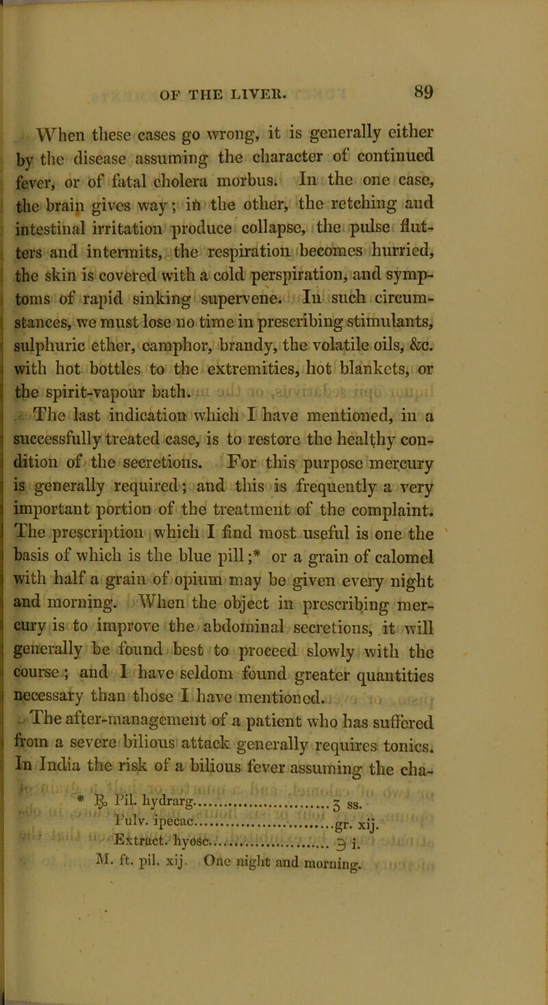 When these cases go wrong, it is generally either by the disease assuming the character of continued fever, or of fatal cholera morbus. In the one case, the brain gives way; ih the other, the retching and intestinal irritation produce collapse, the pulse flut- ters and intermits, the respiration becomes hurried, the skin is covered with a cold perspiration, and symp- toms of rapid sinking supervene. In such circum- stances, we must lose no time in prescribing stimulants, sulphuric ether, camphor, brandy, the volatile oils, &c. i with hot bottles to the extremities, hot blankets, or the spirit-vapour bath. j The last indication which I have mentioned, in a successfully treated case, is to restore the healthy con- dition of the secretions. For this purpose mercury is generally required; and this is frequently a very important portion of the treatment of the complaint. The prescription which I find most useful is one the basis of which is the blue pill or a grain of calomel with half a grain of opium may be given every night and morning. When the object in prescribing mer- cury is to improve the abdominal secretions, it will generally be found best to proceed slowly with the course; and 1 have seldom found greater quantities necessary than those I have mentioned. The after-management of a patient who has suffered from a severe bilious attack generally requires tonics. In India the risk of a bilious fever assuming the cha- * Pil. liydrarg Pulv. ipecac Extract, hyosc.. M. ft. pil. xij. One night and 5 ss. gr- xij ...... 3 i. morning.