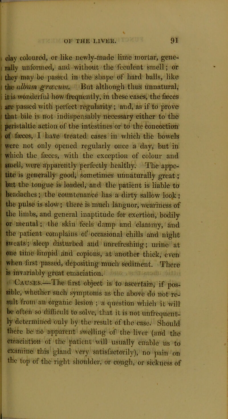 clay coloured, or like newly-made lime mortar, gene- rally unformed, and without the feculent smell; or they may be passed in the shape of hard balls, like the album grcccum. But although thus unnatural, it is wonderful how frequently, in these cases, the fasces are passed with perfect regularity ; and, as if to prove that bile is not indispensably necessary either to the peristaltic action of the intestines or to the concoction of fasces, I have treated cases in which the bowels were not only opened regularly once a day, but in which the faeces, with the exception of colour and smell, were apparently perfectly healthy. The appe- tite is generally good, sometimes unnaturally great; but the tongue is loaded, and the patient is liable to headaches; the countenance has a dirty sallow look ; the pulse is slow; there is much languor, weariness of the limbs, and general inaptitude for exertion, bodily or mental; the skin feels damp and clammy, and the patient complains of occasional chills and night sweats; sleep disturbed and unrefreshing; urine at one time limpid and copious, at another thick, even when first passed, depositing much sediment. There is invariably great emaciation. Causes.—-The first object is to ascertain, if pos- sible, whether such symptoms as the above do not re- sult from an organic lesion ; a question which it will be often so difficult to solve, that it is not unfrequent- ly determined only by the result of the case. Should thete be no apparent swelling of the liver (and the emaciation of the patient will usually enable us to examine this gland very satisfactorily), no pain on the top of the right shoulder, or cough, or sickness of I