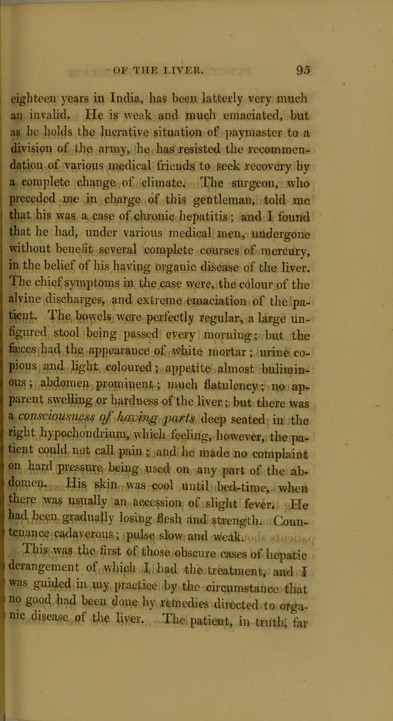 eighteen years in India, has been latterly very much an invalid. He is weak and much emaciated, but as he holds the lucrative situation of paymaster to a division of the army, he has resisted the recommen- dation of various medical friends to seek recovery by a complete change of climate. The surgeon, who preceded me in charge of this gentleman, told me that his was a case of chronic hepatitis; and I found ! that he had, under various medical men, undergone , without benefit several complete courses of mercury, in the belief of his having organic disease of the liver. The chief symptoms in the case were, the colour of the alvine discharges, and extreme emaciation of the pa- tient. The bowels were perfectly regular, a large un- figured stool being passed every morning; but the fasces had the appearance of white mortar; urine co- pious and light coloured; appetite almost bulimin- ous; abdomen prominent; much flatulency; no ap- parent swelling or hardness of the liver; but there was a consciousness oj having 'pcivts deep seated in the right hypochondrium, which feeling, however, the pa- tient could not call pain ; and he made no complaint on hard pressure being used on any part of the ab- domen. His skin was cool until bed-time, when there was usually an accession of slight fever. He had been gradually losing flesh and strength. Coun- tenance cadaverous; pulse slow and weak. 1 This was the first of those obscure cases of hepatic ) derangement of which 1 had the treatment, and I 1 was §uided in Iny Practice by the circumstance that no good had been done by remedies directed to orga- j n,c disease of the liver. The patient, in truth, far