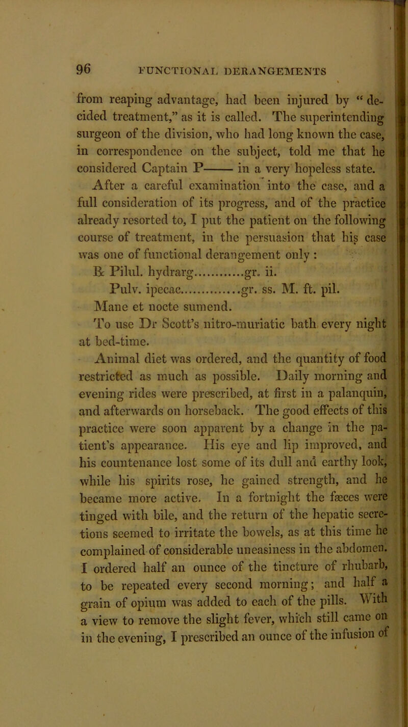 from reaping advantage, had been injured by “ de- cided treatment,” as it is called. The superintending surgeon of the division, who had long known the case, in correspondence on the subject, told me that be considered Captain P in a very hopeless state. After a careful examination into the case, and a full consideration of its progress, and of the practice already resorted to, I put the patient on the following course of treatment, in the persuasion that his case was one of functional derangement only : R Pilul. hydrarg gr. ii. Pulv. ipecac gr. ss. M. ft. pil. Mane et nocte sumend. To use Dr Scott’s nitro-muriatic bath every night at bed-time. Animal diet was ordered, and the quantity of food restricted as much as possible. Daily morning and evening rides were prescribed, at first in a palanquin, and afterwards on horseback. The good effects of this practice were soon apparent by a change in the pa- tient’s appearance. His eye and lip improved, and his countenance lost some of its dull and earthy look, while his spirits rose, he gained strength, and he became more active. In a fortnight the fasces were tinged with bile, and the return of the hepatic secre- tions seemed to irritate the bowels, as at this time he complained of considerable uneasiness in the abdomen. I ordered half an ounce of the tincture of rhubarb, to be repeated every second morning; and half a grain of opium was added to each of the pills. ^ ith a view to remove the slight fever, which still came on in the evening, I prescribed an ounce of the infusion of