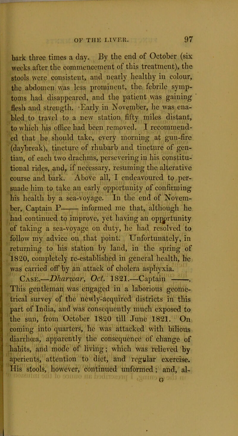 bark three times a day. By the end of October (six weeks after the commencement of this treatment), the stools were consistent, and nearly healthy in colour, the abdomen was less prominent, the febrile symp- toms had disappeared, and the patient was gaining flesh and strength. -Early in November, he was ena- bled to travel to a new station fifty miles distant, to which his office had been removed. I recommend- ed that he should take, every morning at gun-fire (daybreak), tincture of rhubarb and tincture of gen- tian, of each two drachms, persevering in his constitu- tional rides, and, if necessary, resuming the alterative course and bark. Above all, I endeavoured to per- suade him to take an early opportunity of confirming his health by a sea-voyage. In the end of Novem- ber, Captain P informed me that, although he had continued to improve, yet having an opportunity of taking a sea-voyage on duty, he had resolved to follow my advice on that point. Unfortunately, in returning to his station by land, in the spring of 1820, completely re-established in general health, he was carried off by an attack of cholera asphyxia. Case.—Dharwar, Oct. 1821.—Captain . This gentleman was engaged in a laborious geome- trical survey of the newly-acquired districts in this part of India, and was consequently much exposed to the sun, from October 1820 till June 1821. On coming into quarters, he was attacked with bilious diarrhoea, apparently the consequence of change of habits, and mode of living; which was relieved by aperients, attention to diet, and regular exercise. His stools, however, continued unformed; and, al- Or