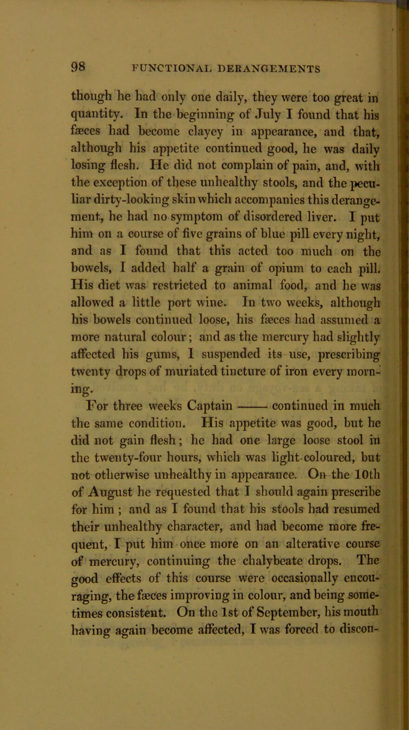 though he had only one daily, they were too great in quantity. In the beginning of July I found that his faeces had become clayey in appearance, and that, although his appetite continued good, he was daily losing flesh. He did not complain of pain, and, with the exception of these unhealthy stools, and the pecu- liar dirty-looking skin which accompanies this derange- ment, he had no symptom of disordered liver. I put him on a course of five grains of blue pill every night, and as I found that this acted too much on the bowels, I added half a grain of opium to each pill. His diet was restricted to animal food, and he was allowed a little port wine. In two weeks, although his bowels continued loose, his faeces had assumed a more natural colour; and as the mercury had slightly affected his gums, I suspended its use, prescribing twenty drops of muriated tincture of iron every morn- ing. For three weeks Captain continued in much the same condition. His appetite was good, but he did not gain flesh; he had one large loose stool in the twenty-four hours, which was light coloured, but not otherwise unhealthy in appearance. On the 10th of August he requested that I should again prescribe for him ; and as I found that his stools had resumed their unhealthy character, and had become more fre- quent, I put him once more on an alterative course of mercury, continuing the chalybeate drops. The good effects of this course were occasionally encou- raging, the faeces improving in colour, and being some- times consistent. On the 1st of September, his mouth having again become affected, I was forced to discon-