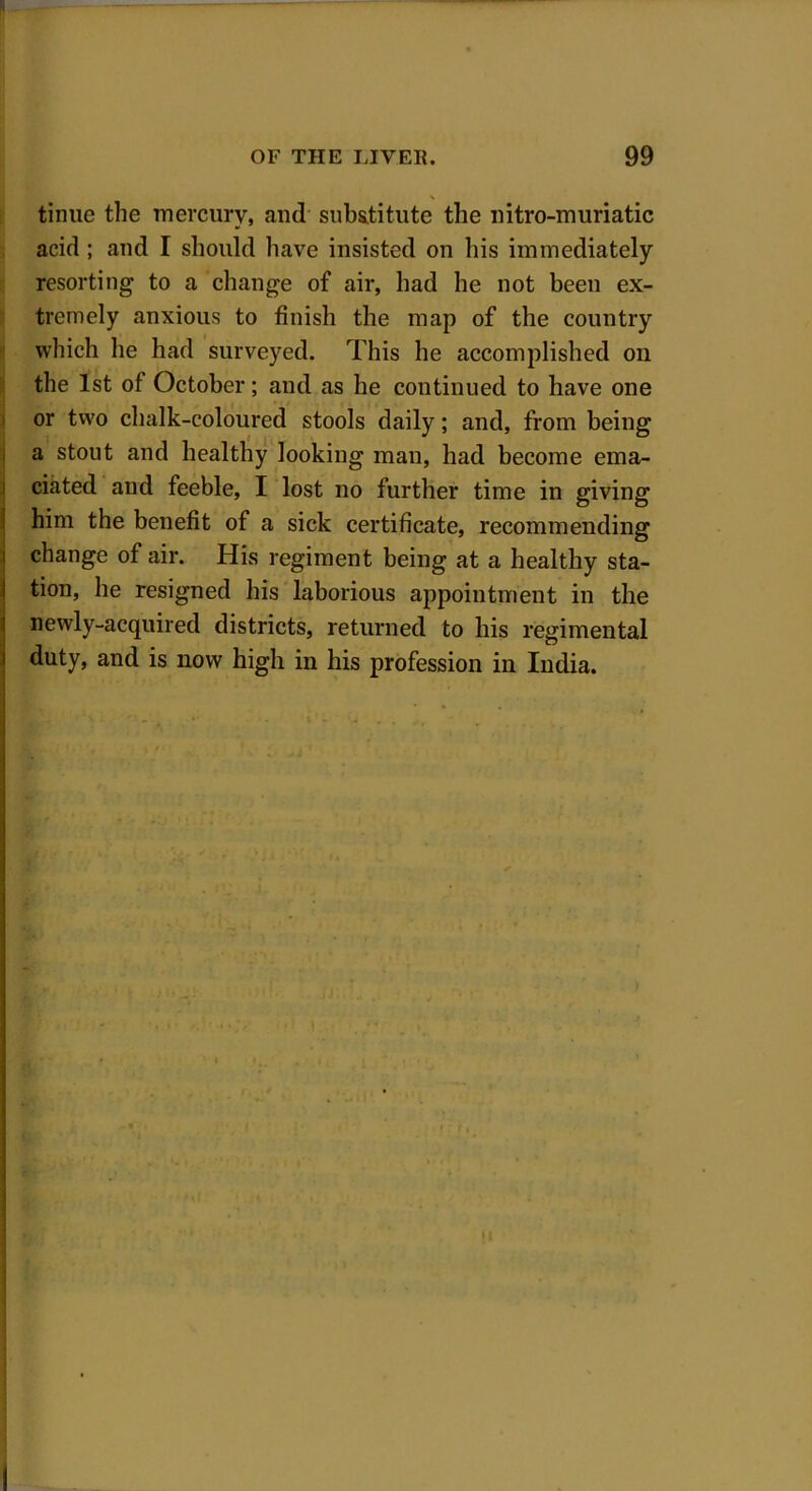 I tinue the mercury, and substitute the nitro-muriatic acid ; and I should have insisted on his immediately resorting to a change of air, had he not been ex- tremely anxious to finish the map of the country which he had surveyed. This he accomplished on the 1st of October; and as he continued to have one or two chalk-coloured stools daily; and, from being a stout and healthy looking man, had become ema- ciated and feeble, I lost no further time in giving him the benefit of a sick certificate, recommending change of air. His regiment being at a healthy sta- tion, he resigned his laborious appointment in the newly-acquired districts, returned to his regimental duty, and is now high in his profession in India.