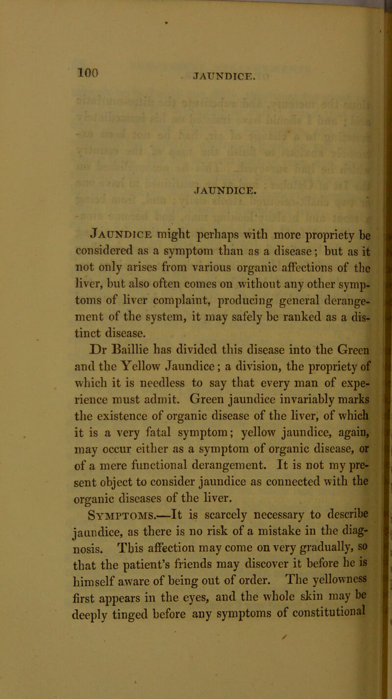 JAUNDICE. JAUNDICE. Jaundice might perhaps with more propriety be considered as a symptom than as a disease; hut as it not only arises from various organic affections of the liver, but also often comes on without any other symp- toms of liver complaint, producing general derange- ment of the system, it may safely be ranked as a dis- tinct disease. Dr Baillie has divided this disease into the Green and the Yellow Jaundice; a division, the propriety of which it is needless to say that every man of expe- rience must admit. Green jaundice invariably marks the existence of organic disease of the liver, of which it is a very fatal symptom; yellow jaundice, again, may occur either as a symptom of organic disease, or of a mere functional derangement. It is not my pre- sent object to consider jaundice as connected with the organic diseases of the liver. Symptoms.—It is scarcely necessary to describe jaundice, as there is no risk of a mistake in the diag- nosis. This affection may come on very gradually, so that the patient’s friends may discover it before he is himself aware of being out of order. The yellowness first appears in the eyes, and the whole skin may be deeply tinged before any symptoms of constitutional