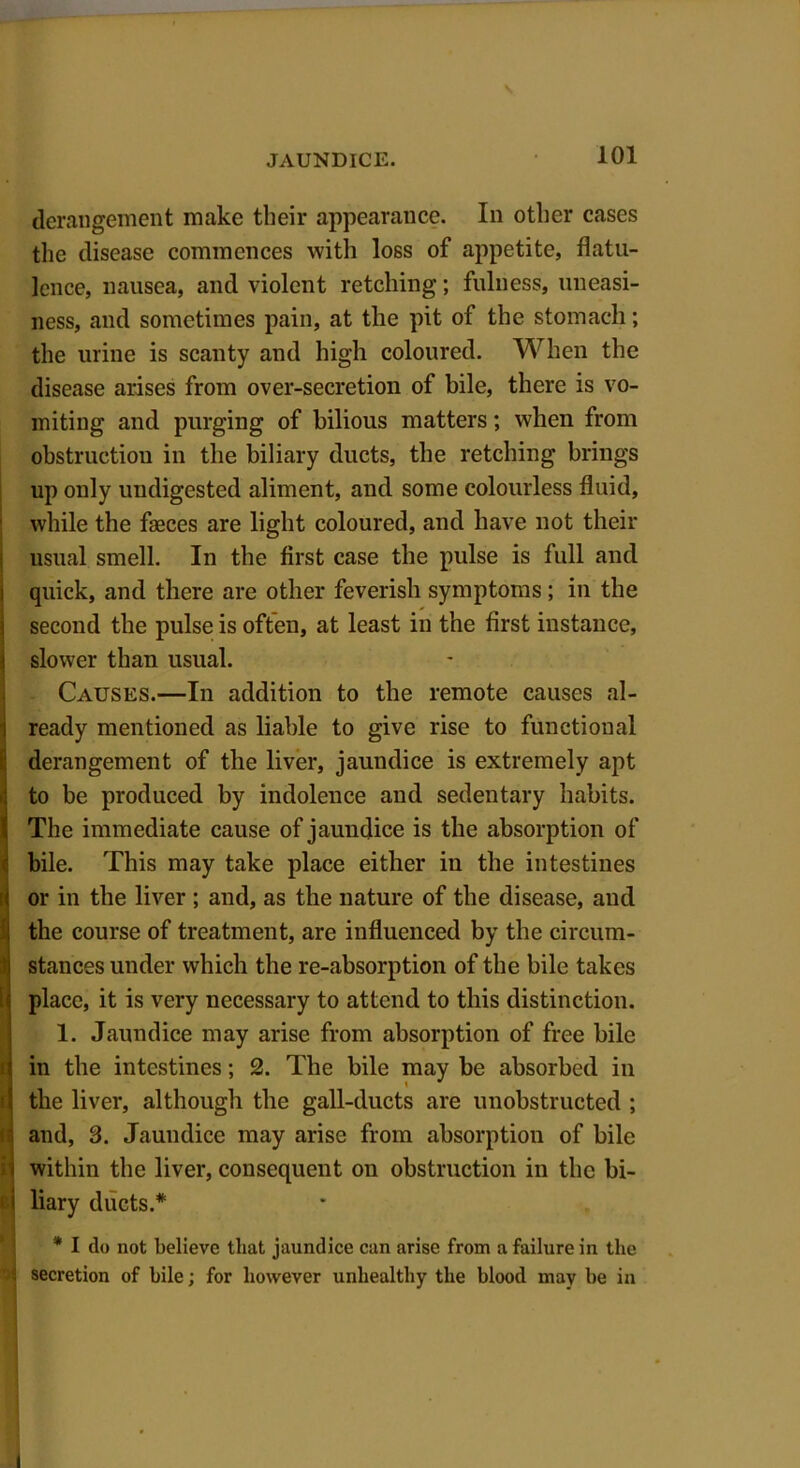 derangement make their appearance. In other cases the disease commences with loss of appetite, flatu- lence, nausea, and violent retching; fulness, uneasi- ness, and sometimes pain, at the pit of the stomach; the urine is scanty and high coloured. When the disease arises from over-secretion of bile, there is vo- miting and purging of bilious matters; when from obstruction in the biliary ducts, the retching brings up only undigested aliment, and some colourless fluid, while the fasces are light coloured, and have not their usual smell. In the first case the pulse is full and quick, and there are other feverish symptoms; in the second the pulse is often, at least in the first instance, slower than usual. Causes.—In addition to the remote causes al- ready mentioned as liable to give rise to functional derangement of the liver, jaundice is extremely apt to be produced by indolence and sedentary habits. The immediate cause of jaundice is the absorption of bile. This may take place either in the intestines or in the liver ; and, as the nature of the disease, and the course of treatment, are influenced by the circum- stances under which the re-absorption of the bile takes place, it is very necessary to attend to this distinction. 1. Jaundice may arise from absorption of free bile in the intestines; 2. The bile may be absorbed in the liver, although the gall-ducts are unobstructed ; and, 3. Jaundice may arise from absorption of bile within the liver, consequent on obstruction in the bi- liary ducts.* * I do not believe that jaundice can arise from a failure in the i secretion of bile; for however unhealthy the blood may be in l